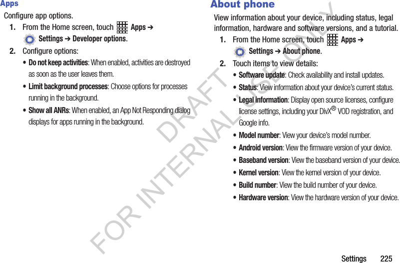 Settings 225AppsConfigure app options.1. From the Home screen, touch Apps ➔ Settings ➔ Developer options.2. Configure options:• Do not keep activities: When enabled, activities are destroyed as soon as the user leaves them.• Limit background processes: Choose options for processes running in the background.• Show all ANRs: When enabled, an App Not Responding dialog displays for apps running in the background.About phoneView information about your device, including status, legal information, hardware and software versions, and a tutorial.1. From the Home screen, touch Apps ➔ Settings ➔ About phone.2. Touch items to view details:• Software update: Check availability and install updates.•Status: View information about your device’s current status.• Legal information: Display open source licenses, configure license settings, including your DivX® VOD registration, and Google info.• Model number: View your device’s model number.• Android version: View the firmware version of your device.• Baseband version: View the baseband version of your device.•Kernel version: View the kernel version of your device.• Build number: View the build number of your device.• Hardware version: View the hardware version of your device.DRAFT FOR INTERNAL USE ONLY