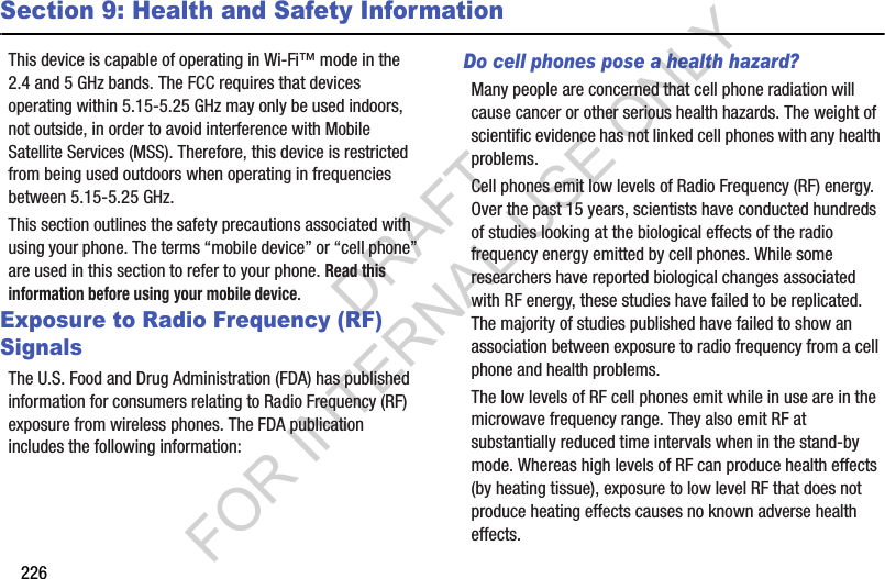 226Section 9: Health and Safety InformationThis device is capable of operating in Wi-Fi™ mode in the 2.4 and 5 GHz bands. The FCC requires that devices operating within 5.15-5.25 GHz may only be used indoors, not outside, in order to avoid interference with Mobile Satellite Services (MSS). Therefore, this device is restricted from being used outdoors when operating in frequencies between 5.15-5.25 GHz.This section outlines the safety precautions associated with using your phone. The terms “mobile device” or “cell phone” are used in this section to refer to your phone. Read this information before using your mobile device.Exposure to Radio Frequency (RF) SignalsThe U.S. Food and Drug Administration (FDA) has published information for consumers relating to Radio Frequency (RF) exposure from wireless phones. The FDA publication includes the following information:Do cell phones pose a health hazard?Many people are concerned that cell phone radiation will cause cancer or other serious health hazards. The weight of scientific evidence has not linked cell phones with any health problems.Cell phones emit low levels of Radio Frequency (RF) energy. Over the past 15 years, scientists have conducted hundreds of studies looking at the biological effects of the radio frequency energy emitted by cell phones. While some researchers have reported biological changes associated with RF energy, these studies have failed to be replicated. The majority of studies published have failed to show an association between exposure to radio frequency from a cell phone and health problems.The low levels of RF cell phones emit while in use are in the microwave frequency range. They also emit RF at substantially reduced time intervals when in the stand-by mode. Whereas high levels of RF can produce health effects (by heating tissue), exposure to low level RF that does not produce heating effects causes no known adverse health effects.DRAFT FOR INTERNAL USE ONLY