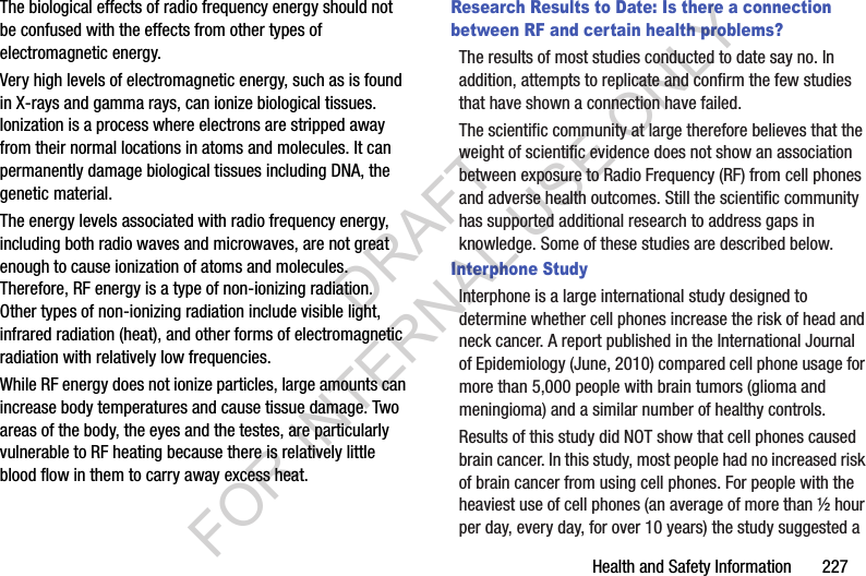 Health and Safety Information 227The biological effects of radio frequency energy should not be confused with the effects from other types of electromagnetic energy.Very high levels of electromagnetic energy, such as is found in X-rays and gamma rays, can ionize biological tissues. Ionization is a process where electrons are stripped away from their normal locations in atoms and molecules. It can permanently damage biological tissues including DNA, the genetic material.The energy levels associated with radio frequency energy, including both radio waves and microwaves, are not great enough to cause ionization of atoms and molecules. Therefore, RF energy is a type of non-ionizing radiation. Other types of non-ionizing radiation include visible light, infrared radiation (heat), and other forms of electromagnetic radiation with relatively low frequencies.While RF energy does not ionize particles, large amounts can increase body temperatures and cause tissue damage. Two areas of the body, the eyes and the testes, are particularly vulnerable to RF heating because there is relatively little blood flow in them to carry away excess heat.Research Results to Date: Is there a connection between RF and certain health problems?The results of most studies conducted to date say no. In addition, attempts to replicate and confirm the few studies that have shown a connection have failed.The scientific community at large therefore believes that the weight of scientific evidence does not show an association between exposure to Radio Frequency (RF) from cell phones and adverse health outcomes. Still the scientific community has supported additional research to address gaps in knowledge. Some of these studies are described below.Interphone StudyInterphone is a large international study designed to determine whether cell phones increase the risk of head and neck cancer. A report published in the International Journal of Epidemiology (June, 2010) compared cell phone usage for more than 5,000 people with brain tumors (glioma and meningioma) and a similar number of healthy controls.Results of this study did NOT show that cell phones caused brain cancer. In this study, most people had no increased risk of brain cancer from using cell phones. For people with the heaviest use of cell phones (an average of more than ½ hour per day, every day, for over 10 years) the study suggested a DRAFT FOR INTERNAL USE ONLY