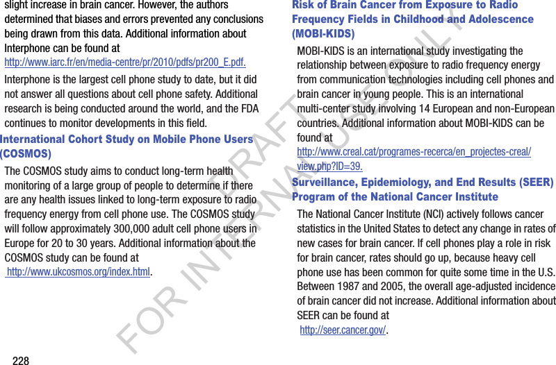 228slight increase in brain cancer. However, the authors determined that biases and errors prevented any conclusions being drawn from this data. Additional information about Interphone can be found at http://www.iarc.fr/en/media-centre/pr/2010/pdfs/pr200_E.pdf.Interphone is the largest cell phone study to date, but it did not answer all questions about cell phone safety. Additional research is being conducted around the world, and the FDA continues to monitor developments in this field.International Cohort Study on Mobile Phone Users (COSMOS)The COSMOS study aims to conduct long-term health monitoring of a large group of people to determine if there are any health issues linked to long-term exposure to radio frequency energy from cell phone use. The COSMOS study will follow approximately 300,000 adult cell phone users in Europe for 20 to 30 years. Additional information about the COSMOS study can be found at http://www.ukcosmos.org/index.html.Risk of Brain Cancer from Exposure to Radio Frequency Fields in Childhood and Adolescence (MOBI-KIDS)MOBI-KIDS is an international study investigating the relationship between exposure to radio frequency energy from communication technologies including cell phones and brain cancer in young people. This is an international multi-center study involving 14 European and non-European countries. Additional information about MOBI-KIDS can be found athttp://www.creal.cat/programes-recerca/en_projectes-creal/view.php?ID=39.Surveillance, Epidemiology, and End Results (SEER) Program of the National Cancer InstituteThe National Cancer Institute (NCI) actively follows cancer statistics in the United States to detect any change in rates of new cases for brain cancer. If cell phones play a role in risk for brain cancer, rates should go up, because heavy cell phone use has been common for quite some time in the U.S. Between 1987 and 2005, the overall age-adjusted incidence of brain cancer did not increase. Additional information about SEER can be found at http://seer.cancer.gov/.DRAFT FOR INTERNAL USE ONLY