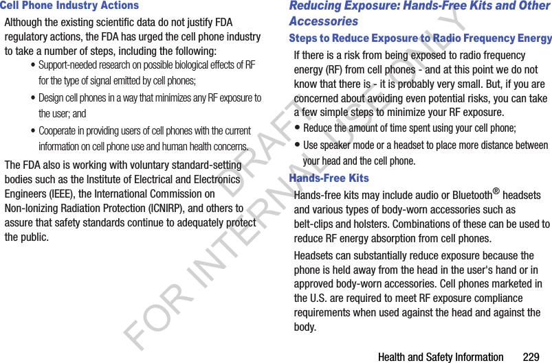 Health and Safety Information 229Cell Phone Industry ActionsAlthough the existing scientific data do not justify FDA regulatory actions, the FDA has urged the cell phone industry to take a number of steps, including the following:•Support-needed research on possible biological effects of RF for the type of signal emitted by cell phones;•Design cell phones in a way that minimizes any RF exposure to the user; and•Cooperate in providing users of cell phones with the current information on cell phone use and human health concerns.The FDA also is working with voluntary standard-setting bodies such as the Institute of Electrical and Electronics Engineers (IEEE), the International Commission on Non-Ionizing Radiation Protection (ICNIRP), and others to assure that safety standards continue to adequately protect the public.Reducing Exposure: Hands-Free Kits and Other AccessoriesSteps to Reduce Exposure to Radio Frequency EnergyIf there is a risk from being exposed to radio frequency energy (RF) from cell phones - and at this point we do not know that there is - it is probably very small. But, if you are concerned about avoiding even potential risks, you can take a few simple steps to minimize your RF exposure.• Reduce the amount of time spent using your cell phone;• Use speaker mode or a headset to place more distance between your head and the cell phone.Hands-Free KitsHands-free kits may include audio or Bluetooth® headsets and various types of body-worn accessories such as belt-clips and holsters. Combinations of these can be used to reduce RF energy absorption from cell phones.Headsets can substantially reduce exposure because the phone is held away from the head in the user's hand or in approved body-worn accessories. Cell phones marketed in the U.S. are required to meet RF exposure compliance requirements when used against the head and against the body.DRAFT FOR INTERNAL USE ONLY