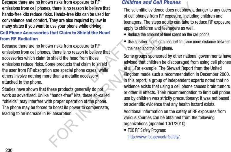 230Because there are no known risks from exposure to RF emissions from cell phones, there is no reason to believe that hands-free kits reduce risks. Hands-free kits can be used for convenience and comfort. They are also required by law in many states if you want to use your phone while driving.Cell Phone Accessories that Claim to Shield the Head from RF RadiationBecause there are no known risks from exposure to RF emissions from cell phones, there is no reason to believe that accessories which claim to shield the head from those emissions reduce risks. Some products that claim to shield the user from RF absorption use special phone cases, while others involve nothing more than a metallic accessory attached to the phone. Studies have shown that these products generally do not work as advertised. Unlike “hands-free” kits, these so-called “shields” may interfere with proper operation of the phone. The phone may be forced to boost its power to compensate, leading to an increase in RF absorption.Children and Cell PhonesThe scientific evidence does not show a danger to any users of cell phones from RF exposure, including children and teenagers. The steps adults can take to reduce RF exposure apply to children and teenagers as well.• Reduce the amount of time spent on the cell phone;• Use speaker mode or a headset to place more distance between the head and the cell phone.Some groups sponsored by other national governments have advised that children be discouraged from using cell phones at all. For example, The Stewart Report from the United Kingdom made such a recommendation in December 2000. In this report, a group of independent experts noted that no evidence exists that using a cell phone causes brain tumors or other ill effects. Their recommendation to limit cell phone use by children was strictly precautionary; it was not based on scientific evidence that any health hazard exists.Additional information on the safety of RF exposures from various sources can be obtained from the following organizations (updated 10/1/2010):• FCC RF Safety Program: http://www.fcc.gov/oet/rfsafety/.DRAFT FOR INTERNAL USE ONLY