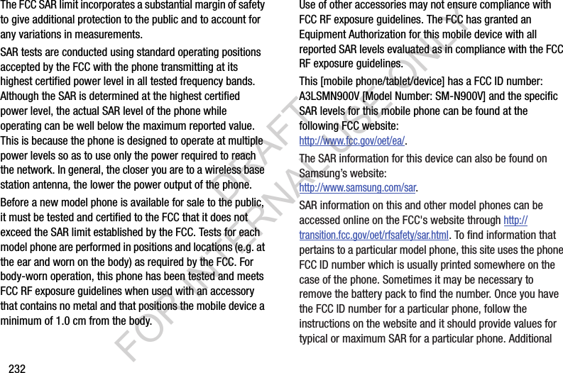 232The FCC SAR limit incorporates a substantial margin of safety to give additional protection to the public and to account for any variations in measurements.SAR tests are conducted using standard operating positions accepted by the FCC with the phone transmitting at its highest certified power level in all tested frequency bands. Although the SAR is determined at the highest certified power level, the actual SAR level of the phone while operating can be well below the maximum reported value. This is because the phone is designed to operate at multiple power levels so as to use only the power required to reach the network. In general, the closer you are to a wireless base station antenna, the lower the power output of the phone.Before a new model phone is available for sale to the public, it must be tested and certified to the FCC that it does not exceed the SAR limit established by the FCC. Tests for each model phone are performed in positions and locations (e.g. at the ear and worn on the body) as required by the FCC. For body-worn operation, this phone has been tested and meets FCC RF exposure guidelines when used with an accessory that contains no metal and that positions the mobile device a minimum of 1.0 cm from the body.Use of other accessories may not ensure compliance with FCC RF exposure guidelines. The FCC has granted an Equipment Authorization for this mobile device with all reported SAR levels evaluated as in compliance with the FCC RF exposure guidelines. This [mobile phone/tablet/device] has a FCC ID number: A3LSMN900V [Model Number: SM-N900V] and the specific SAR levels for this mobile phone can be found at the following FCC website:http://www.fcc.gov/oet/ea/.The SAR information for this device can also be found on Samsung’s website: http://www.samsung.com/sar.SAR information on this and other model phones can be accessed online on the FCC&apos;s website through http://transition.fcc.gov/oet/rfsafety/sar.html. To find information that pertains to a particular model phone, this site uses the phone FCC ID number which is usually printed somewhere on the case of the phone. Sometimes it may be necessary to remove the battery pack to find the number. Once you have the FCC ID number for a particular phone, follow the instructions on the website and it should provide values for typical or maximum SAR for a particular phone. Additional DRAFT FOR INTERNAL USE ONLY