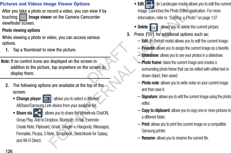 126Pictures and Videos Image Viewer OptionsAfter you take a photo or record a video, you can view it by touching Image viewer on the Camera-Camcorder viewfinder screen.Photo viewing optionsWhile viewing a photo or video, you can access various options.1. Tap a thumbnail to view the picture.Note: If no control icons are displayed on the screen in addition to the picture, tap anywhere on the screen to display them.2. The following options are available at the top of the screen:• Change player : allows you to select a different AllShare/Samsung Link device from your available list.•Share via : allows you to share the picture via ChatON, Group Play, Add to Dropbox, Bluetooth, Email, Evernote - Create Note, Flipboard, Gmail, Google +, Hangouts, Messages, Pennable, Picasa, S Note, Scrapbook, Sketchbook for Galaxy, and Wi-Fi Direct.•Edit : (in Landscape mode) allows you to edit the current image. Launches the Photo Editor application. For more information, refer to “Editing a Photo” on page 137• Delete : allows you to delete the current picture.3. Press for additional options such as: –Edit: (in Portrait mode) allows you to edit the current image.–Favorite: allows you to assign the current image as a favorite.–Slideshow: allows you to see your photos in a slideshow.–Photo frame: takes the current image and creates a surrounding photo frame that can be edited with edited text or drawn object, then saved.–Photo note: allows you to write notes on your current image and then save it.–Signature: allows you to edit the current image using the photo editor.–Copy to clipboard: allows you to copy one or more pictures to a different folder.–Print: allows you to print the current image on a compatible Samsung printer.–Rename: allows you to rename the current file.DRAFT FOR INTERNAL USE ONLY