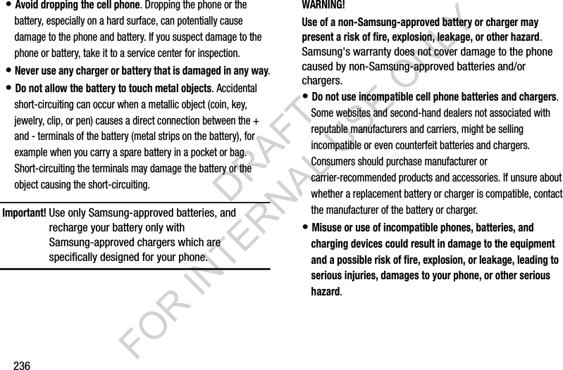 236• Avoid dropping the cell phone. Dropping the phone or the battery, especially on a hard surface, can potentially cause damage to the phone and battery. If you suspect damage to the phone or battery, take it to a service center for inspection.• Never use any charger or battery that is damaged in any way.• Do not allow the battery to touch metal objects. Accidental short-circuiting can occur when a metallic object (coin, key, jewelry, clip, or pen) causes a direct connection between the + and - terminals of the battery (metal strips on the battery), for example when you carry a spare battery in a pocket or bag. Short-circuiting the terminals may damage the battery or the object causing the short-circuiting.Important! Use only Samsung-approved batteries, and recharge your battery only with Samsung-approved chargers which are specifically designed for your phone.WARNING!Use of a non-Samsung-approved battery or charger may present a risk of fire, explosion, leakage, or other hazard. Samsung's warranty does not cover damage to the phone caused by non-Samsung-approved batteries and/or chargers.• Do not use incompatible cell phone batteries and chargers. Some websites and second-hand dealers not associated with reputable manufacturers and carriers, might be selling incompatible or even counterfeit batteries and chargers. Consumers should purchase manufacturer or carrier-recommended products and accessories. If unsure about whether a replacement battery or charger is compatible, contact the manufacturer of the battery or charger.• Misuse or use of incompatible phones, batteries, and charging devices could result in damage to the equipment and a possible risk of fire, explosion, or leakage, leading to serious injuries, damages to your phone, or other serious hazard.DRAFT FOR INTERNAL USE ONLY
