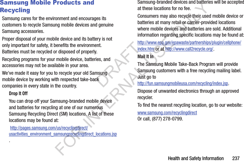 Health and Safety Information 237Samsung Mobile Products and RecyclingSamsung cares for the environment and encourages its customers to recycle Samsung mobile devices and genuine Samsung accessories.Proper disposal of your mobile device and its battery is not only important for safety, it benefits the environment. Batteries must be recycled or disposed of properly.Recycling programs for your mobile device, batteries, and accessories may not be available in your area.We've made it easy for you to recycle your old Samsung mobile device by working with respected take-back companies in every state in the country.Drop It OffYou can drop off your Samsung-branded mobile device and batteries for recycling at one of our numerous Samsung Recycling Direct (SM) locations. A list of these locations may be found at: http://pages.samsung.com/us/recyclingdirect/usactivities_environment_samsungrecyclingdirect_locations.jsp.Samsung-branded devices and batteries will be accepted at these locations for no fee.Consumers may also recycle their used mobile device or batteries at many retail or carrier-provided locations where mobile devices and batteries are sold. Additional information regarding specific locations may be found at: http://www.epa.gov/epawaste/partnerships/plugin/cellphone/index.htm or at http://www.call2recycle.org/.Mail It InThe Samsung Mobile Take-Back Program will provide Samsung customers with a free recycling mailing label. Just go tohttp://fun.samsungmobileusa.com/recycling/index.jsp.Dispose of unwanted electronics through an approved recycler.To find the nearest recycling location, go to our website:www.samsung.com/recyclingdirect Or call, (877) 278-0799.DRAFT FOR INTERNAL USE ONLY