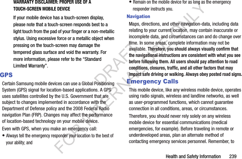 Health and Safety Information 239WARRANTY DISCLAIMER: PROPER USE OF A TOUCH-SCREEN MOBILE DEVICEIf your mobile device has a touch-screen display, please note that a touch-screen responds best to a light touch from the pad of your finger or a non-metallic stylus. Using excessive force or a metallic object when pressing on the touch-screen may damage the tempered glass surface and void the warranty. For more information, please refer to the “Standard Limited Warranty”.GPSCertain Samsung mobile devices can use a Global Positioning System (GPS) signal for location-based applications. A GPS uses satellites controlled by the U.S. Government that are subject to changes implemented in accordance with the Department of Defense policy and the 2008 Federal Radio navigation Plan (FRP). Changes may affect the performance of location-based technology on your mobile device.Even with GPS, when you make an emergency call:• Always tell the emergency responder your location to the best of your ability; and• Remain on the mobile device for as long as the emergency responder instructs you.NavigationMaps, directions, and other navigation-data, including data relating to your current location, may contain inaccurate or incomplete data, and circumstances can and do change over time. In some areas, complete information may not be available. Therefore, you should always visually confirm that the navigational instructions are consistent with what you see before following them. All users should pay attention to road conditions, closures, traffic, and all other factors that may impact safe driving or walking. Always obey posted road signs.Emergency CallsThis mobile device, like any wireless mobile device, operates using radio signals, wireless and landline networks, as well as user-programmed functions, which cannot guarantee connection in all conditions, areas, or circumstances. Therefore, you should never rely solely on any wireless mobile device for essential communications (medical emergencies, for example). Before traveling in remote or underdeveloped areas, plan an alternate method of contacting emergency services personnel. Remember, to DRAFT FOR INTERNAL USE ONLY