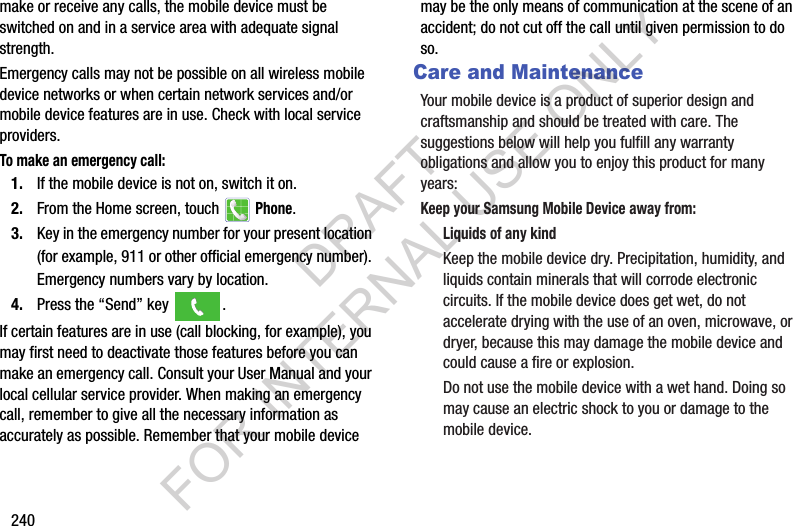 240make or receive any calls, the mobile device must be switched on and in a service area with adequate signal strength.Emergency calls may not be possible on all wireless mobile device networks or when certain network services and/or mobile device features are in use. Check with local service providers.To make an emergency call:1. If the mobile device is not on, switch it on.2. From the Home screen, touch Phone. 3. Key in the emergency number for your present location (for example, 911 or other official emergency number). Emergency numbers vary by location.4. Press the “Send” key . If certain features are in use (call blocking, for example), you may first need to deactivate those features before you can make an emergency call. Consult your User Manual and your local cellular service provider. When making an emergency call, remember to give all the necessary information as accurately as possible. Remember that your mobile device may be the only means of communication at the scene of an accident; do not cut off the call until given permission to do so.Care and MaintenanceYour mobile device is a product of superior design and craftsmanship and should be treated with care. The suggestions below will help you fulfill any warranty obligations and allow you to enjoy this product for many years:Keep your Samsung Mobile Device away from:Liquids of any kindKeep the mobile device dry. Precipitation, humidity, and liquids contain minerals that will corrode electronic circuits. If the mobile device does get wet, do not accelerate drying with the use of an oven, microwave, or dryer, because this may damage the mobile device and could cause a fire or explosion. Do not use the mobile device with a wet hand. Doing so may cause an electric shock to you or damage to the mobile device.DRAFT FOR INTERNAL USE ONLY