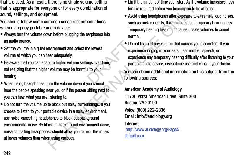 242that are used. As a result, there is no single volume setting that is appropriate for everyone or for every combination of sound, settings, and equipment.You should follow some common sense recommendations when using any portable audio device:• Always turn the volume down before plugging the earphones into an audio source.• Set the volume in a quiet environment and select the lowest volume at which you can hear adequately.• Be aware that you can adapt to higher volume settings over time, not realizing that the higher volume may be harmful to your hearing.• When using headphones, turn the volume down if you cannot hear the people speaking near you or if the person sitting next to you can hear what you are listening to.• Do not turn the volume up to block out noisy surroundings. If you choose to listen to your portable device in a noisy environment, use noise-cancelling headphones to block out background environmental noise. By blocking background environment noise, noise cancelling headphones should allow you to hear the music at lower volumes than when using earbuds.• Limit the amount of time you listen. As the volume increases, less time is required before you hearing could be affected.• Avoid using headphones after exposure to extremely loud noises, such as rock concerts, that might cause temporary hearing loss. Temporary hearing loss might cause unsafe volumes to sound normal.• Do not listen at any volume that causes you discomfort. If you experience ringing in your ears, hear muffled speech, or experience any temporary hearing difficulty after listening to your portable audio device, discontinue use and consult your doctor.You can obtain additional information on this subject from the following sources:American Academy of Audiology11730 Plaza American Drive, Suite 300Reston, VA 20190Voice: (800) 222-2336Email: info@audiology.orgInternet: http://www.audiology.org/Pages/default.aspxDRAFT FOR INTERNAL USE ONLY