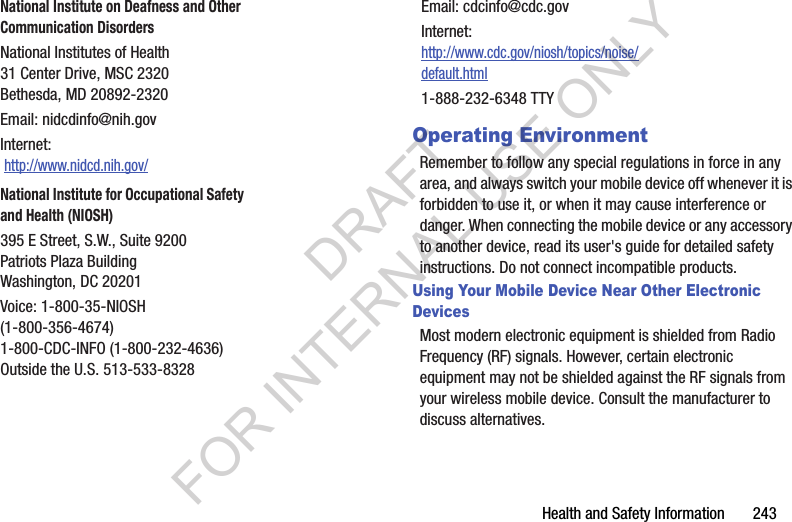 Health and Safety Information 243Operating EnvironmentRemember to follow any special regulations in force in any area, and always switch your mobile device off whenever it is forbidden to use it, or when it may cause interference or danger. When connecting the mobile device or any accessory to another device, read its user's guide for detailed safety instructions. Do not connect incompatible products.Using Your Mobile Device Near Other Electronic DevicesMost modern electronic equipment is shielded from Radio Frequency (RF) signals. However, certain electronic equipment may not be shielded against the RF signals from your wireless mobile device. Consult the manufacturer to discuss alternatives.National Institute on Deafness and Other Communication DisordersNational Institutes of Health31 Center Drive, MSC 2320Bethesda, MD 20892-2320Email: nidcdinfo@nih.govInternet: http://www.nidcd.nih.gov/National Institute for Occupational Safety and Health (NIOSH)395 E Street, S.W., Suite 9200Patriots Plaza BuildingWashington, DC 20201Voice: 1-800-35-NIOSH (1-800-356-4674)1-800-CDC-INFO (1-800-232-4636)Outside the U.S. 513-533-8328Email: cdcinfo@cdc.govInternet:http://www.cdc.gov/niosh/topics/noise/default.html1-888-232-6348 TTYDRAFT FOR INTERNAL USE ONLY