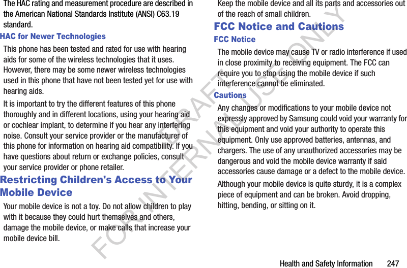 Health and Safety Information 247The HAC rating and measurement procedure are described in the American National Standards Institute (ANSI) C63.19 standard.HAC for Newer TechnologiesThis phone has been tested and rated for use with hearing aids for some of the wireless technologies that it uses. However, there may be some newer wireless technologies used in this phone that have not been tested yet for use with hearing aids. It is important to try the different features of this phone thoroughly and in different locations, using your hearing aid or cochlear implant, to determine if you hear any interfering noise. Consult your service provider or the manufacturer of this phone for information on hearing aid compatibility. If you have questions about return or exchange policies, consult your service provider or phone retailer.Restricting Children's Access to Your Mobile DeviceYour mobile device is not a toy. Do not allow children to play with it because they could hurt themselves and others, damage the mobile device, or make calls that increase your mobile device bill.Keep the mobile device and all its parts and accessories out of the reach of small children.FCC Notice and CautionsFCC NoticeThe mobile device may cause TV or radio interference if used in close proximity to receiving equipment. The FCC can require you to stop using the mobile device if such interference cannot be eliminated. CautionsAny changes or modifications to your mobile device not expressly approved by Samsung could void your warranty for this equipment and void your authority to operate this equipment. Only use approved batteries, antennas, and chargers. The use of any unauthorized accessories may be dangerous and void the mobile device warranty if said accessories cause damage or a defect to the mobile device. Although your mobile device is quite sturdy, it is a complex piece of equipment and can be broken. Avoid dropping, hitting, bending, or sitting on it.DRAFT FOR INTERNAL USE ONLY