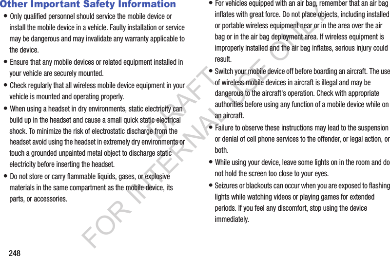 248Other Important Safety Information• Only qualified personnel should service the mobile device or install the mobile device in a vehicle. Faulty installation or service may be dangerous and may invalidate any warranty applicable to the device.• Ensure that any mobile devices or related equipment installed in your vehicle are securely mounted.• Check regularly that all wireless mobile device equipment in your vehicle is mounted and operating properly.• When using a headset in dry environments, static electricity can build up in the headset and cause a small quick static electrical shock. To minimize the risk of electrostatic discharge from the headset avoid using the headset in extremely dry environments or touch a grounded unpainted metal object to discharge static electricity before inserting the headset.• Do not store or carry flammable liquids, gases, or explosive materials in the same compartment as the mobile device, its parts, or accessories.• For vehicles equipped with an air bag, remember that an air bag inflates with great force. Do not place objects, including installed or portable wireless equipment near or in the area over the air bag or in the air bag deployment area. If wireless equipment is improperly installed and the air bag inflates, serious injury could result.• Switch your mobile device off before boarding an aircraft. The use of wireless mobile devices in aircraft is illegal and may be dangerous to the aircraft's operation. Check with appropriate authorities before using any function of a mobile device while on an aircraft.• Failure to observe these instructions may lead to the suspension or denial of cell phone services to the offender, or legal action, or both.• While using your device, leave some lights on in the room and do not hold the screen too close to your eyes.• Seizures or blackouts can occur when you are exposed to flashing lights while watching videos or playing games for extended periods. If you feel any discomfort, stop using the device immediately.DRAFT FOR INTERNAL USE ONLY