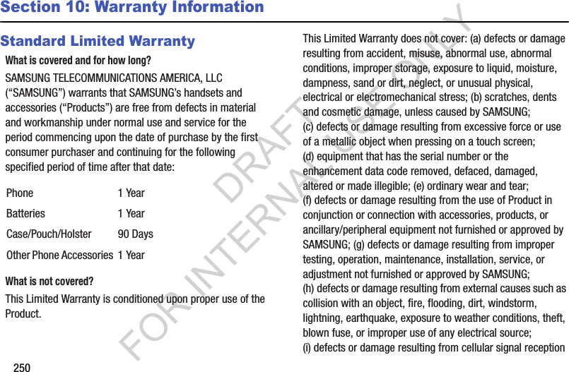 250Section 10: Warranty InformationStandard Limited WarrantyWhat is covered and for how long?SAMSUNG TELECOMMUNICATIONS AMERICA, LLC (“SAMSUNG”) warrants that SAMSUNG’s handsets and accessories (“Products”) are free from defects in material and workmanship under normal use and service for the period commencing upon the date of purchase by the first consumer purchaser and continuing for the following specified period of time after that date:What is not covered?This Limited Warranty is conditioned upon proper use of the Product. This Limited Warranty does not cover: (a) defects or damage resulting from accident, misuse, abnormal use, abnormal conditions, improper storage, exposure to liquid, moisture, dampness, sand or dirt, neglect, or unusual physical, electrical or electromechanical stress; (b) scratches, dents and cosmetic damage, unless caused by SAMSUNG; (c) defects or damage resulting from excessive force or use of a metallic object when pressing on a touch screen; (d) equipment that has the serial number or the enhancement data code removed, defaced, damaged, altered or made illegible; (e) ordinary wear and tear; (f) defects or damage resulting from the use of Product in conjunction or connection with accessories, products, or ancillary/peripheral equipment not furnished or approved by SAMSUNG; (g) defects or damage resulting from improper testing, operation, maintenance, installation, service, or adjustment not furnished or approved by SAMSUNG; (h) defects or damage resulting from external causes such as collision with an object, fire, flooding, dirt, windstorm, lightning, earthquake, exposure to weather conditions, theft, blown fuse, or improper use of any electrical source; (i) defects or damage resulting from cellular signal reception Phone 1 YearBatteries 1 YearCase/Pouch/Holster 90 DaysOther Phone Accessories 1 YearDRAFT FOR INTERNAL USE ONLY