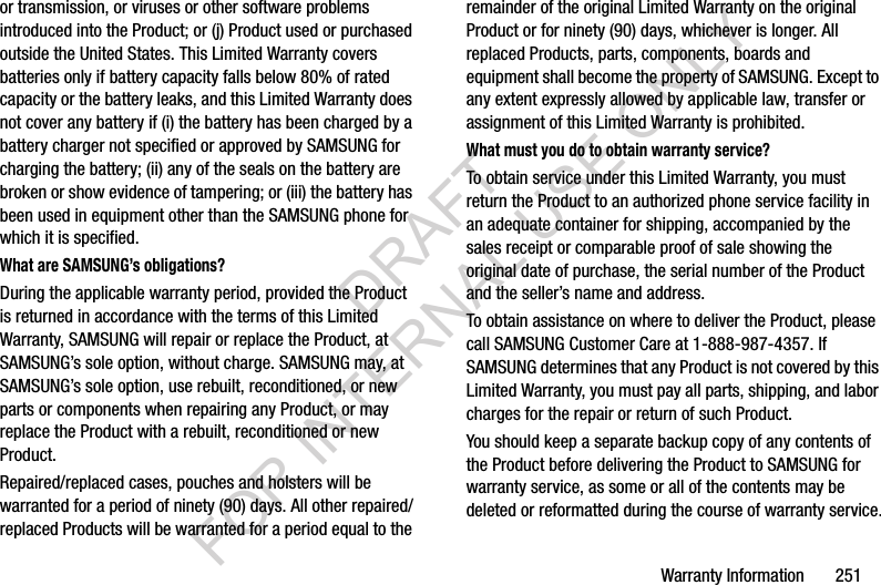 Warranty Information 251or transmission, or viruses or other software problems introduced into the Product; or (j) Product used or purchased outside the United States. This Limited Warranty covers batteries only if battery capacity falls below 80% of rated capacity or the battery leaks, and this Limited Warranty does not cover any battery if (i) the battery has been charged by a battery charger not specified or approved by SAMSUNG for charging the battery; (ii) any of the seals on the battery are broken or show evidence of tampering; or (iii) the battery has been used in equipment other than the SAMSUNG phone for which it is specified.What are SAMSUNG’s obligations?During the applicable warranty period, provided the Product is returned in accordance with the terms of this Limited Warranty, SAMSUNG will repair or replace the Product, at SAMSUNG’s sole option, without charge. SAMSUNG may, at SAMSUNG’s sole option, use rebuilt, reconditioned, or new parts or components when repairing any Product, or may replace the Product with a rebuilt, reconditioned or new Product. Repaired/replaced cases, pouches and holsters will be warranted for a period of ninety (90) days. All other repaired/replaced Products will be warranted for a period equal to the remainder of the original Limited Warranty on the original Product or for ninety (90) days, whichever is longer. All replaced Products, parts, components, boards and equipment shall become the property of SAMSUNG. Except to any extent expressly allowed by applicable law, transfer or assignment of this Limited Warranty is prohibited.What must you do to obtain warranty service?To obtain service under this Limited Warranty, you must return the Product to an authorized phone service facility in an adequate container for shipping, accompanied by the sales receipt or comparable proof of sale showing the original date of purchase, the serial number of the Product and the seller’s name and address. To obtain assistance on where to deliver the Product, please call SAMSUNG Customer Care at 1-888-987-4357. If SAMSUNG determines that any Product is not covered by this Limited Warranty, you must pay all parts, shipping, and labor charges for the repair or return of such Product.You should keep a separate backup copy of any contents of the Product before delivering the Product to SAMSUNG for warranty service, as some or all of the contents may be deleted or reformatted during the course of warranty service.DRAFT FOR INTERNAL USE ONLY