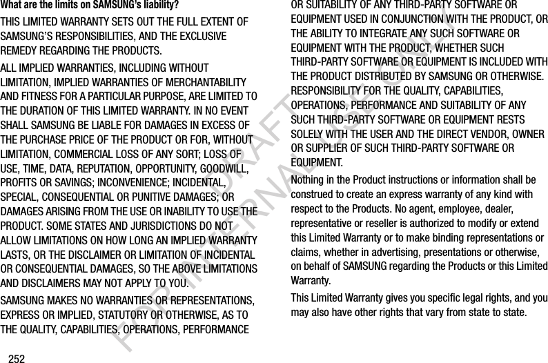 252What are the limits on SAMSUNG’s liability?THIS LIMITED WARRANTY SETS OUT THE FULL EXTENT OF SAMSUNG’S RESPONSIBILITIES, AND THE EXCLUSIVE REMEDY REGARDING THE PRODUCTS. ALL IMPLIED WARRANTIES, INCLUDING WITHOUT LIMITATION, IMPLIED WARRANTIES OF MERCHANTABILITY AND FITNESS FOR A PARTICULAR PURPOSE, ARE LIMITED TO THE DURATION OF THIS LIMITED WARRANTY. IN NO EVENT SHALL SAMSUNG BE LIABLE FOR DAMAGES IN EXCESS OF THE PURCHASE PRICE OF THE PRODUCT OR FOR, WITHOUT LIMITATION, COMMERCIAL LOSS OF ANY SORT; LOSS OF USE, TIME, DATA, REPUTATION, OPPORTUNITY, GOODWILL, PROFITS OR SAVINGS; INCONVENIENCE; INCIDENTAL, SPECIAL, CONSEQUENTIAL OR PUNITIVE DAMAGES; OR DAMAGES ARISING FROM THE USE OR INABILITY TO USE THE PRODUCT. SOME STATES AND JURISDICTIONS DO NOT ALLOW LIMITATIONS ON HOW LONG AN IMPLIED WARRANTY LASTS, OR THE DISCLAIMER OR LIMITATION OF INCIDENTAL OR CONSEQUENTIAL DAMAGES, SO THE ABOVE LIMITATIONS AND DISCLAIMERS MAY NOT APPLY TO YOU.SAMSUNG MAKES NO WARRANTIES OR REPRESENTATIONS, EXPRESS OR IMPLIED, STATUTORY OR OTHERWISE, AS TO THE QUALITY, CAPABILITIES, OPERATIONS, PERFORMANCE OR SUITABILITY OF ANY THIRD-PARTY SOFTWARE OR EQUIPMENT USED IN CONJUNCTION WITH THE PRODUCT, OR THE ABILITY TO INTEGRATE ANY SUCH SOFTWARE OR EQUIPMENT WITH THE PRODUCT, WHETHER SUCH THIRD-PARTY SOFTWARE OR EQUIPMENT IS INCLUDED WITH THE PRODUCT DISTRIBUTED BY SAMSUNG OR OTHERWISE. RESPONSIBILITY FOR THE QUALITY, CAPABILITIES, OPERATIONS, PERFORMANCE AND SUITABILITY OF ANY SUCH THIRD-PARTY SOFTWARE OR EQUIPMENT RESTS SOLELY WITH THE USER AND THE DIRECT VENDOR, OWNER OR SUPPLIER OF SUCH THIRD-PARTY SOFTWARE OR EQUIPMENT.Nothing in the Product instructions or information shall be construed to create an express warranty of any kind with respect to the Products. No agent, employee, dealer, representative or reseller is authorized to modify or extend this Limited Warranty or to make binding representations or claims, whether in advertising, presentations or otherwise, on behalf of SAMSUNG regarding the Products or this Limited Warranty.This Limited Warranty gives you specific legal rights, and you may also have other rights that vary from state to state.DRAFT FOR INTERNAL USE ONLY