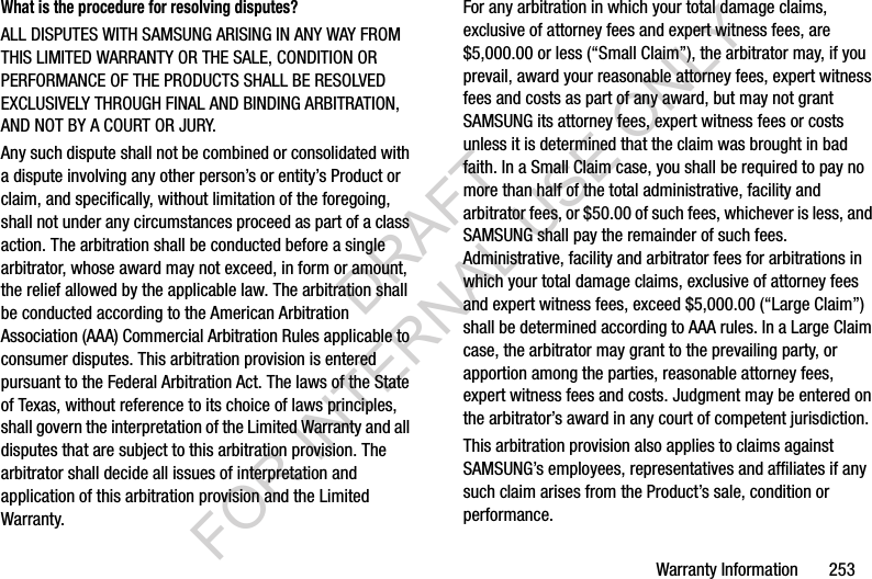 Warranty Information 253What is the procedure for resolving disputes?ALL DISPUTES WITH SAMSUNG ARISING IN ANY WAY FROM THIS LIMITED WARRANTY OR THE SALE, CONDITION OR PERFORMANCE OF THE PRODUCTS SHALL BE RESOLVED EXCLUSIVELY THROUGH FINAL AND BINDING ARBITRATION, AND NOT BY A COURT OR JURY. Any such dispute shall not be combined or consolidated with a dispute involving any other person’s or entity’s Product or claim, and specifically, without limitation of the foregoing, shall not under any circumstances proceed as part of a class action. The arbitration shall be conducted before a single arbitrator, whose award may not exceed, in form or amount, the relief allowed by the applicable law. The arbitration shall be conducted according to the American Arbitration Association (AAA) Commercial Arbitration Rules applicable to consumer disputes. This arbitration provision is entered pursuant to the Federal Arbitration Act. The laws of the State of Texas, without reference to its choice of laws principles, shall govern the interpretation of the Limited Warranty and all disputes that are subject to this arbitration provision. The arbitrator shall decide all issues of interpretation and application of this arbitration provision and the Limited Warranty.For any arbitration in which your total damage claims, exclusive of attorney fees and expert witness fees, are $5,000.00 or less (“Small Claim”), the arbitrator may, if you prevail, award your reasonable attorney fees, expert witness fees and costs as part of any award, but may not grant SAMSUNG its attorney fees, expert witness fees or costs unless it is determined that the claim was brought in bad faith. In a Small Claim case, you shall be required to pay no more than half of the total administrative, facility and arbitrator fees, or $50.00 of such fees, whichever is less, and SAMSUNG shall pay the remainder of such fees. Administrative, facility and arbitrator fees for arbitrations in which your total damage claims, exclusive of attorney fees and expert witness fees, exceed $5,000.00 (“Large Claim”) shall be determined according to AAA rules. In a Large Claim case, the arbitrator may grant to the prevailing party, or apportion among the parties, reasonable attorney fees, expert witness fees and costs. Judgment may be entered on the arbitrator’s award in any court of competent jurisdiction.This arbitration provision also applies to claims against SAMSUNG’s employees, representatives and affiliates if any such claim arises from the Product’s sale, condition or performance.DRAFT FOR INTERNAL USE ONLY