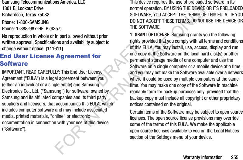Warranty Information       255Samsung Telecommunications America, LLC1301 E. Lookout DriveRichardson, Texas 75082Phone: 1-800-SAMSUNGPhone: 1-888-987-HELP (4357)No reproduction in whole or in part allowed without prior written approval. Specifications and availability subject to change without notice. [111611]End User License Agreement for SoftwareIMPORTANT. READ CAREFULLY: This End User License Agreement (&quot;EULA&quot;) is a legal agreement between you (either an individual or a single entity) and Samsung Electronics Co., Ltd. (&quot;Samsung&quot;) for software, owned by Samsung and its affiliated companies and its third party suppliers and licensors, that accompanies this EULA, which includes computer software and may include associated media, printed materials, &quot;online&quot; or electronic documentation in connection with your use of this device (&quot;Software&quot;).This device requires the use of preloaded software in its normal operation. BY USING THE DEVICE OR ITS PRELOADED SOFTWARE, YOU ACCEPT THE TERMS OF THIS EULA.  IF YOU DO NOT ACCEPT THESE TERMS, DO NOT USE THE DEVICE OR THE SOFTWARE.1. GRANT OF LICENSE. Samsung grants you the following rights provided that you comply with all terms and conditions of this EULA: You may install, use, access, display and run one copy of the Software on the local hard disk(s) or other permanent storage media of one computer and use the Software on a single computer or a mobile device at a time, and you may not make the Software available over a network where it could be used by multiple computers at the same time. You may make one copy of the Software in machine readable form for backup purposes only; provided that the backup copy must include all copyright or other proprietary notices contained on the original.Certain items of the Software may be subject to open source licenses. The open source license provisions may override some of the terms of this EULA. We make the applicable open source licenses available to you on the Legal Notices section of the Settings menu of your device.DRAFT FOR INTERNAL USE ONLY