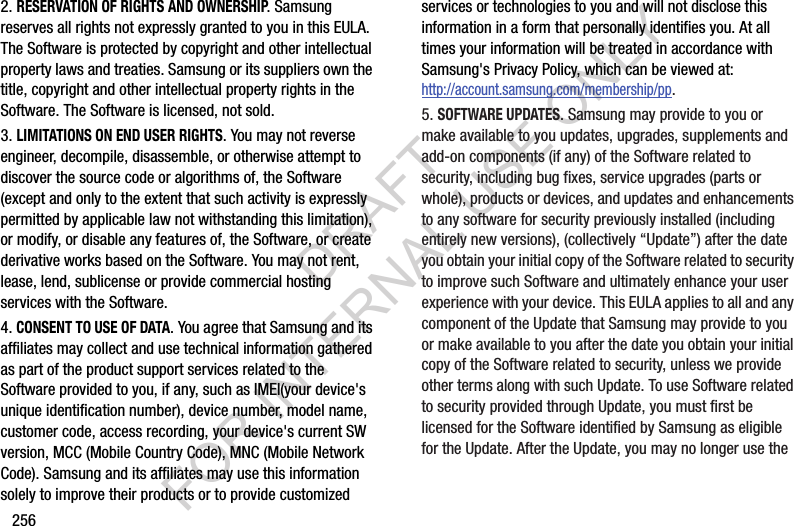 2562. RESERVATION OF RIGHTS AND OWNERSHIP. Samsung reserves all rights not expressly granted to you in this EULA. The Software is protected by copyright and other intellectual property laws and treaties. Samsung or its suppliers own the title, copyright and other intellectual property rights in the Software. The Software is licensed, not sold.3. LIMITATIONS ON END USER RIGHTS. You may not reverse engineer, decompile, disassemble, or otherwise attempt to discover the source code or algorithms of, the Software (except and only to the extent that such activity is expressly permitted by applicable law not withstanding this limitation), or modify, or disable any features of, the Software, or create derivative works based on the Software. You may not rent, lease, lend, sublicense or provide commercial hosting services with the Software.4. CONSENT TO USE OF DATA. You agree that Samsung and its affiliates may collect and use technical information gathered as part of the product support services related to the Software provided to you, if any, such as IMEI(your device's unique identification number), device number, model name, customer code, access recording, your device's current SW version, MCC (Mobile Country Code), MNC (Mobile Network Code). Samsung and its affiliates may use this information solely to improve their products or to provide customized services or technologies to you and will not disclose this information in a form that personally identifies you. At all times your information will be treated in accordance with Samsung's Privacy Policy, which can be viewed at: http://account.samsung.com/membership/pp.5. SOFTWARE UPDATES. Samsung may provide to you or make available to you updates, upgrades, supplements and add-on components (if any) of the Software related to security, including bug fixes, service upgrades (parts or whole), products or devices, and updates and enhancements to any software for security previously installed (including entirely new versions), (collectively “Update”) after the date you obtain your initial copy of the Software related to security to improve such Software and ultimately enhance your user experience with your device. This EULA applies to all and any component of the Update that Samsung may provide to you or make available to you after the date you obtain your initial copy of the Software related to security, unless we provide other terms along with such Update. To use Software related to security provided through Update, you must first be licensed for the Software identified by Samsung as eligible for the Update. After the Update, you may no longer use the DRAFT FOR INTERNAL USE ONLY
