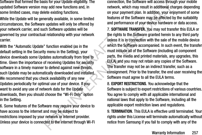 Warranty Information 257Software that formed the basis for your Update eligibility. The updated Software version may add new functions and, in some limited cases, may delete existing functions.While the Update will be generally available, in some limited circumstances, the Software updates will only be offered by your network carrier, and such Software updates will be governed by your contractual relationship with your network carrier.With the “Automatic Update” function enabled (as in the default setting in the Security menu in the Setting), your device downloads some Updates automatically from time to time. Given the importance of receiving Updates for security software in a timely manner to defend against new threats, such Update may be automatically downloaded and installed. We recommend that you check availability of any new Updates periodically for optimal use of your device. If you want to avoid any use of network data for the Update downloads, then you should choose the “Wi-Fi Only” option in the Setting.6. Some features of the Software may require your device to have access to the internet and may be subject to restrictions imposed by your network or internet provider. Unless your device is connected to the internet through Wi-Fi connection, the Software will access through your mobile network, which may result in additional charges depending on your payment plan. In addition, your enjoyment of some features of the Software may be affected by the suitability and performance of your device hardware or data access.7. SOFTWARE TRANSFER. You may not transfer this EULA or the rights to the Software granted herein to any third party unless it is in connection with the sale of the mobile device which the Software accompanied. In such event, the transfer must include all of the Software (including all component parts, the media and printed materials, any upgrades, this EULA) and you may not retain any copies of the Software. The transfer may not be an indirect transfer, such as a consignment. Prior to the transfer, the end user receiving the Software must agree to all the EULA terms.8. EXPORT RESTRICTIONS. You acknowledge that the Software is subject to export restrictions of various countries. You agree to comply with all applicable international and national laws that apply to the Software, including all the applicable export restriction laws and regulations.9. TERMINATION. This EULA is effective until terminated. Your rights under this License will terminate automatically without notice from Samsung if you fail to comply with any of the DRAFT FOR INTERNAL USE ONLY