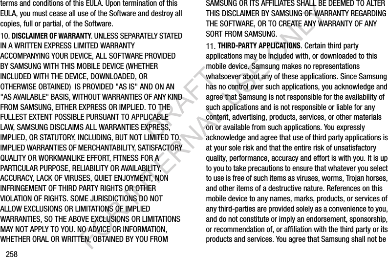 258terms and conditions of this EULA. Upon termination of this EULA, you must cease all use of the Software and destroy all copies, full or partial, of the Software.10. DISCLAIMER OF WARRANTY. UNLESS SEPARATELY STATED IN A WRITTEN EXPRESS LIMITED WARRANTY ACCOMPANYING YOUR DEVICE, ALL SOFTWARE PROVIDED BY SAMSUNG WITH THIS MOBILE DEVICE (WHETHER INCLUDED WITH THE DEVICE, DOWNLOADED, OR OTHERWISE OBTAINED) IS PROVIDED "AS IS" AND ON AN "AS AVAILABLE" BASIS, WITHOUT WARRANTIES OF ANY KIND FROM SAMSUNG, EITHER EXPRESS OR IMPLIED. TO THE FULLEST EXTENT POSSIBLE PURSUANT TO APPLICABLE LAW, SAMSUNG DISCLAIMS ALL WARRANTIES EXPRESS, IMPLIED, OR STATUTORY, INCLUDING, BUT NOT LIMITED TO, IMPLIED WARRANTIES OF MERCHANTABILITY, SATISFACTORY QUALITY OR WORKMANLIKE EFFORT, FITNESS FOR A PARTICULAR PURPOSE, RELIABILITY OR AVAILABILITY, ACCURACY, LACK OF VIRUSES, QUIET ENJOYMENT, NON INFRINGEMENT OF THIRD PARTY RIGHTS OR OTHER VIOLATION OF RIGHTS. SOME JURISDICTIONS DO NOT ALLOW EXCLUSIONS OR LIMITATIONS OF IMPLIED WARRANTIES, SO THE ABOVE EXCLUSIONS OR LIMITATIONS MAY NOT APPLY TO YOU. NO ADVICE OR INFORMATION, WHETHER ORAL OR WRITTEN, OBTAINED BY YOU FROM SAMSUNG OR ITS AFFILIATES SHALL BE DEEMED TO ALTER THIS DISCLAIMER BY SAMSUNG OF WARRANTY REGARDING THE SOFTWARE, OR TO CREATE ANY WARRANTY OF ANY SORT FROM SAMSUNG.11. THIRD-PARTY APPLICATIONS. Certain third party applications may be included with, or downloaded to this mobile device. Samsung makes no representations whatsoever about any of these applications. Since Samsung has no control over such applications, you acknowledge and agree that Samsung is not responsible for the availability of such applications and is not responsible or liable for any content, advertising, products, services, or other materials on or available from such applications. You expressly acknowledge and agree that use of third party applications is at your sole risk and that the entire risk of unsatisfactory quality, performance, accuracy and effort is with you. It is up to you to take precautions to ensure that whatever you select to use is free of such items as viruses, worms, Trojan horses, and other items of a destructive nature. References on this mobile device to any names, marks, products, or services of any third-parties are provided solely as a convenience to you, and do not constitute or imply an endorsement, sponsorship, or recommendation of, or affiliation with the third party or its products and services. You agree that Samsung shall not be DRAFT FOR INTERNAL USE ONLY