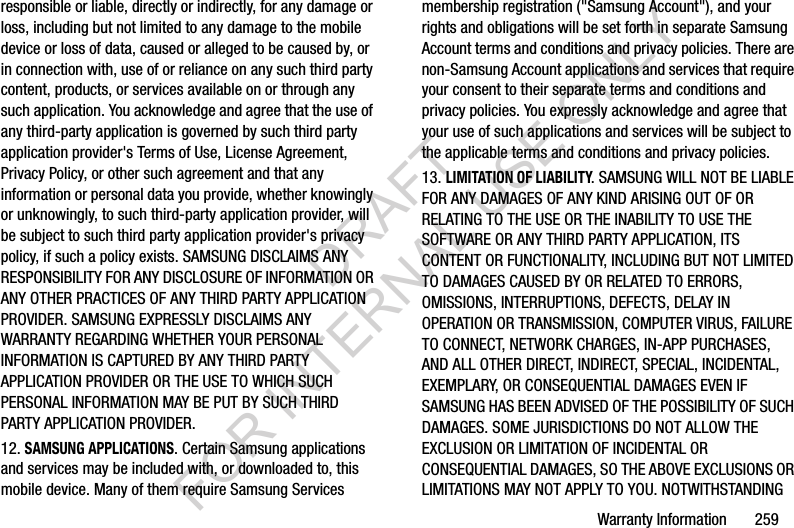 Warranty Information 259responsible or liable, directly or indirectly, for any damage or loss, including but not limited to any damage to the mobile device or loss of data, caused or alleged to be caused by, or in connection with, use of or reliance on any such third party content, products, or services available on or through any such application. You acknowledge and agree that the use of any third-party application is governed by such third party application provider's Terms of Use, License Agreement, Privacy Policy, or other such agreement and that any information or personal data you provide, whether knowingly or unknowingly, to such third-party application provider, will be subject to such third party application provider's privacy policy, if such a policy exists. SAMSUNG DISCLAIMS ANY RESPONSIBILITY FOR ANY DISCLOSURE OF INFORMATION OR ANY OTHER PRACTICES OF ANY THIRD PARTY APPLICATION PROVIDER. SAMSUNG EXPRESSLY DISCLAIMS ANY WARRANTY REGARDING WHETHER YOUR PERSONAL INFORMATION IS CAPTURED BY ANY THIRD PARTY APPLICATION PROVIDER OR THE USE TO WHICH SUCH PERSONAL INFORMATION MAY BE PUT BY SUCH THIRD PARTY APPLICATION PROVIDER.12. SAMSUNG APPLICATIONS. Certain Samsung applications and services may be included with, or downloaded to, this mobile device. Many of them require Samsung Services membership registration ("Samsung Account"), and your rights and obligations will be set forth in separate Samsung Account terms and conditions and privacy policies. There are non-Samsung Account applications and services that require your consent to their separate terms and conditions and privacy policies. You expressly acknowledge and agree that your use of such applications and services will be subject to the applicable terms and conditions and privacy policies.13. LIMITATION OF LIABILITY. SAMSUNG WILL NOT BE LIABLE FOR ANY DAMAGES OF ANY KIND ARISING OUT OF OR RELATING TO THE USE OR THE INABILITY TO USE THE SOFTWARE OR ANY THIRD PARTY APPLICATION, ITS CONTENT OR FUNCTIONALITY, INCLUDING BUT NOT LIMITED TO DAMAGES CAUSED BY OR RELATED TO ERRORS, OMISSIONS, INTERRUPTIONS, DEFECTS, DELAY IN OPERATION OR TRANSMISSION, COMPUTER VIRUS, FAILURE TO CONNECT, NETWORK CHARGES, IN-APP PURCHASES, AND ALL OTHER DIRECT, INDIRECT, SPECIAL, INCIDENTAL, EXEMPLARY, OR CONSEQUENTIAL DAMAGES EVEN IF SAMSUNG HAS BEEN ADVISED OF THE POSSIBILITY OF SUCH DAMAGES. SOME JURISDICTIONS DO NOT ALLOW THE EXCLUSION OR LIMITATION OF INCIDENTAL OR CONSEQUENTIAL DAMAGES, SO THE ABOVE EXCLUSIONS OR LIMITATIONS MAY NOT APPLY TO YOU. NOTWITHSTANDING DRAFT FOR INTERNAL USE ONLY
