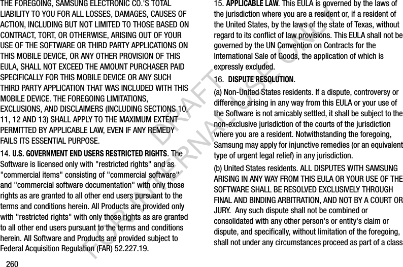 260THE FOREGOING, SAMSUNG ELECTRONIC CO.'S TOTAL LIABILITY TO YOU FOR ALL LOSSES, DAMAGES, CAUSES OF ACTION, INCLUDING BUT NOT LIMITED TO THOSE BASED ON CONTRACT, TORT, OR OTHERWISE, ARISING OUT OF YOUR USE OF THE SOFTWARE OR THIRD PARTY APPLICATIONS ON THIS MOBILE DEVICE, OR ANY OTHER PROVISION OF THIS EULA, SHALL NOT EXCEED THE AMOUNT PURCHASER PAID SPECIFICALLY FOR THIS MOBILE DEVICE OR ANY SUCH THIRD PARTY APPLICATION THAT WAS INCLUDED WITH THIS MOBILE DEVICE. THE FOREGOING LIMITATIONS, EXCLUSIONS, AND DISCLAIMERS (INCLUDING SECTIONS 10, 11, 12 AND 13) SHALL APPLY TO THE MAXIMUM EXTENT PERMITTED BY APPLICABLE LAW, EVEN IF ANY REMEDY FAILS ITS ESSENTIAL PURPOSE.14. U.S. GOVERNMENT END USERS RESTRICTED RIGHTS. The Software is licensed only with "restricted rights" and as "commercial items" consisting of "commercial software" and "commercial software documentation" with only those rights as are granted to all other end users pursuant to the terms and conditions herein. All Products are provided only with "restricted rights" with only those rights as are granted to all other end users pursuant to the terms and conditions herein. All Software and Products are provided subject to Federal Acquisition Regulation (FAR) 52.227.19.15. APPLICABLE LAW. This EULA is governed by the laws of the jurisdiction where you are a resident or, if a resident of the United States, by the laws of the state of Texas, without regard to its conflict of law provisions. This EULA shall not be governed by the UN Convention on Contracts for the International Sale of Goods, the application of which is expressly excluded.16. DISPUTE RESOLUTION. (a) Non-United States residents. If a dispute, controversy or difference arising in any way from this EULA or your use of the Software is not amicably settled, it shall be subject to the non-exclusive jurisdiction of the courts of the jurisdiction where you are a resident. Notwithstanding the foregoing, Samsung may apply for injunctive remedies (or an equivalent type of urgent legal relief) in any jurisdiction.(b) United States residents. ALL DISPUTES WITH SAMSUNG ARISING IN ANY WAY FROM THIS EULA OR YOUR USE OF THE SOFTWARE SHALL BE RESOLVED EXCLUSIVELY THROUGH FINAL AND BINDING ARBITRATION, AND NOT BY A COURT OR JURY. Any such dispute shall not be combined or consolidated with any other person's or entity's claim or dispute, and specifically, without limitation of the foregoing, shall not under any circumstances proceed as part of a class DRAFT FOR INTERNAL USE ONLY