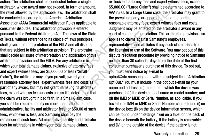 Warranty Information 261action. The arbitration shall be conducted before a single arbitrator, whose award may not exceed, in form or amount, the relief allowed by the applicable law. The arbitration shall be conducted according to the American Arbitration Association (AAA) Commercial Arbitration Rules applicable to consumer disputes. This arbitration provision is entered pursuant to the Federal Arbitration Act. The laws of the State of Texas, without reference to its choice of laws principles, shall govern the interpretation of the EULA and all disputes that are subject to this arbitration provision. The arbitrator shall decide all issues of interpretation and application of this arbitration provision and the EULA. For any arbitration in which your total damage claims, exclusive of attorney fees and expert witness fees, are $5,000.00 or less ("Small Claim"), the arbitrator may, if you prevail, award your reasonable attorney fees, expert witness fees and costs as part of any award, but may not grant Samsung its attorney fees, expert witness fees or costs unless it is determined that the claim was brought in bad faith. In a Small Claim case, you shall be required to pay no more than half of the total administrative, facility and arbitrator fees, or $50.00 of such fees, whichever is less, and Samsung shall pay the remainder of such fees. Administrative, facility and arbitrator fees for arbitrations in which your total damage claims, exclusive of attorney fees and expert witness fees, exceed $5,000.00 ("Large Claim") shall be determined according to AAA rules. In a Large Claim case, the arbitrator may grant to the prevailing party, or apportion among the parties, reasonable attorney fees, expert witness fees and costs. Judgment may be entered on the arbitrator's award in any court of competent jurisdiction. This arbitration provision also applies to claims against Samsung's employees, representatives and affiliates if any such claim arises from the licensing or use of the Software. You may opt out of this dispute resolution procedure by providing notice to Samsung no later than 30 calendar days from the date of the first consumer purchaser's purchase of this device. To opt out, you must send notice by e-mail to optout@sta.samsung.com, with the subject line: "Arbitration Opt Out." You must include in the opt out e-mail (a) your name and address; (b) the date on which the device was purchased; (c) the device model name or model number; and (d) the IMEI or MEID or Serial Number, as applicable, if you have it (the IMEI or MEID or Serial Number can be found (i) on the device box; (ii) on the device information screen, which can be found under "Settings;" (iii) on a label on the back of the device beneath the battery, if the battery is removable; and (iv) on the outside of the device if the battery is not DRAFT FOR INTERNAL USE ONLY