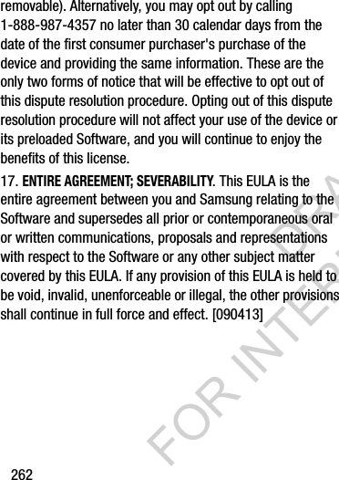 262removable). Alternatively, you may opt out by calling 1-888-987-4357 no later than 30 calendar days from the date of the first consumer purchaser&apos;s purchase of the device and providing the same information. These are the only two forms of notice that will be effective to opt out of this dispute resolution procedure. Opting out of this dispute resolution procedure will not affect your use of the device or its preloaded Software, and you will continue to enjoy the benefits of this license.17. ENTIRE AGREEMENT; SEVERABILITY. This EULA is the entire agreement between you and Samsung relating to the Software and supersedes all prior or contemporaneous oral or written communications, proposals and representations with respect to the Software or any other subject matter covered by this EULA. If any provision of this EULA is held to be void, invalid, unenforceable or illegal, the other provisions shall continue in full force and effect. [090413]DRAFT FOR INTERNAL USE ONLY