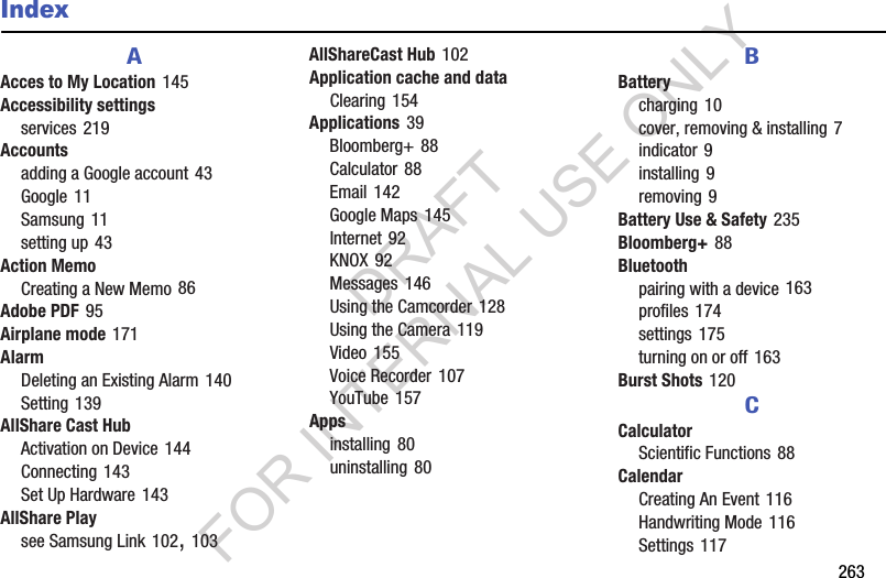 263IndexAAcces to My Location 145Accessibility settingsservices 219Accountsadding a Google account 43Google 11Samsung 11setting up 43Action MemoCreating a New Memo 86Adobe PDF 95Airplane mode 171AlarmDeleting an Existing Alarm 140Setting 139AllShare Cast HubActivation on Device 144Connecting 143Set Up Hardware 143AllShare Playsee Samsung Link 102, 103AllShareCast Hub 102Application cache and dataClearing 154Applications 39Bloomberg+ 88Calculator 88Email 142Google Maps 145Internet 92KNOX 92Messages 146Using the Camcorder 128Using the Camera 119Video 155Voice Recorder 107YouTube 157Appsinstalling 80uninstalling 80BBatterycharging 10cover, removing & installing 7indicator 9installing 9removing 9Battery Use & Safety 235Bloomberg+ 88Bluetoothpairing with a device 163profiles 174settings 175turning on or off 163Burst Shots 120CCalculatorScientific Functions 88CalendarCreating An Event 116Handwriting Mode 116Settings 117DRAFT FOR INTERNAL USE ONLY