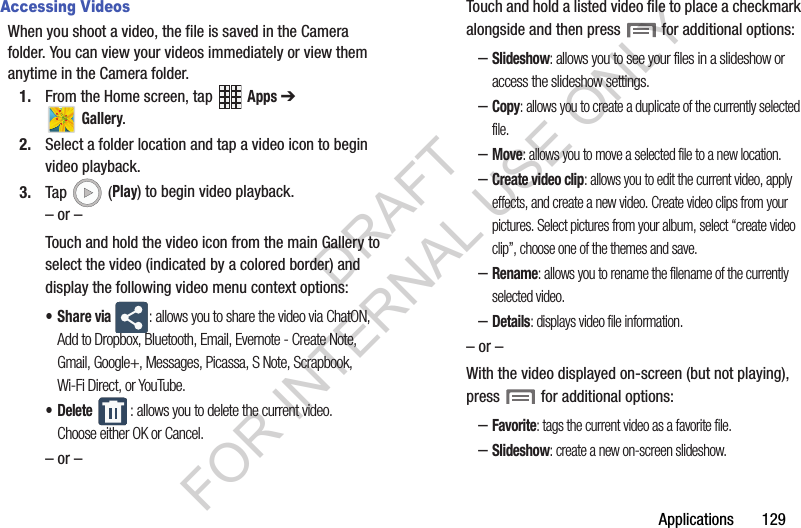 Applications 129Accessing VideosWhen you shoot a video, the file is saved in the Camera folder. You can view your videos immediately or view them anytime in the Camera folder.1. From the Home screen, tap Apps ➔ Gallery.2. Select a folder location and tap a video icon to begin video playback.3. Tap (Play) to begin video playback.– or –Touch and hold the video icon from the main Gallery to select the video (indicated by a colored border) and display the following video menu context options:•Share via : allows you to share the video via ChatON, Add to Dropbox, Bluetooth, Email, Evernote - Create Note, Gmail, Google+, Messages, Picassa, S Note, Scrapbook, Wi-Fi Direct, or YouTube.• Delete : allows you to delete the current video. Choose either OK or Cancel.– or –Touch and hold a listed video file to place a checkmark alongside and then press for additional options:–Slideshow: allows you to see your files in a slideshow or access the slideshow settings.–Copy: allows you to create a duplicate of the currently selected file.–Move: allows you to move a selected file to a new location.–Create video clip: allows you to edit the current video, apply effects, and create a new video. Create video clips from your pictures. Select pictures from your album, select “create video clip”, choose one of the themes and save.–Rename: allows you to rename the filename of the currently selected video.–Details: displays video file information.– or –With the video displayed on-screen (but not playing), press for additional options:–Favorite: tags the current video as a favorite file.–Slideshow: create a new on-screen slideshow.DRAFT FOR INTERNAL USE ONLY