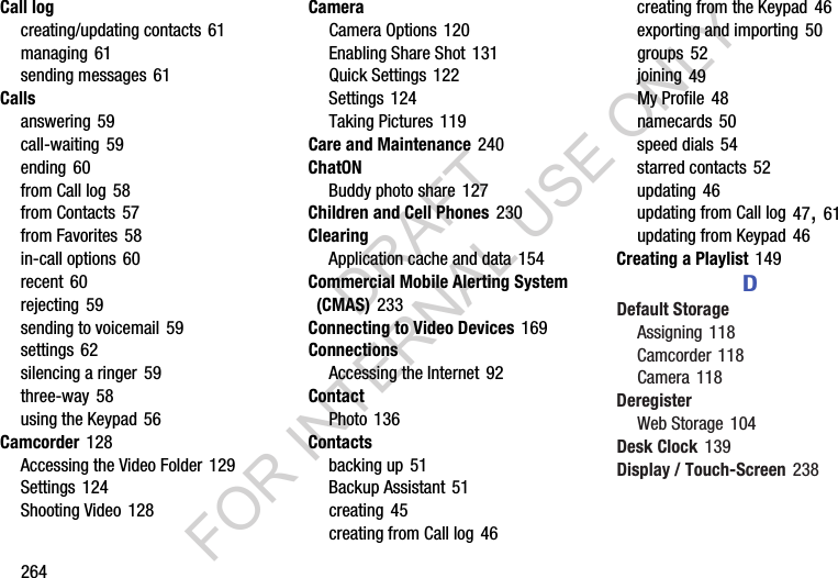 264Call logcreating/updating contacts 61managing 61sending messages 61Callsanswering 59call-waiting 59ending 60from Call log 58from Contacts 57from Favorites 58in-call options 60recent 60rejecting 59sending to voicemail 59settings 62silencing a ringer 59three-way 58using the Keypad 56Camcorder 128Accessing the Video Folder 129Settings 124Shooting Video 128CameraCamera Options 120Enabling Share Shot 131Quick Settings 122Settings 124Taking Pictures 119Care and Maintenance 240ChatONBuddy photo share 127Children and Cell Phones 230ClearingApplication cache and data 154Commercial Mobile Alerting System (CMAS) 233Connecting to Video Devices 169ConnectionsAccessing the Internet 92ContactPhoto 136Contactsbacking up 51Backup Assistant 51creating 45creating from Call log 46creating from the Keypad 46exporting and importing 50groups 52joining 49My Profile 48namecards 50speed dials 54starred contacts 52updating 46updating from Call log 47, 61updating from Keypad 46Creating a Playlist 149DDefault StorageAssigning 118Camcorder 118Camera 118DeregisterWeb Storage 104Desk Clock 139Display / Touch-Screen 238DRAFT FOR INTERNAL USE ONLY