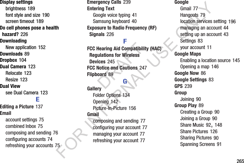 265Display settingsbrightness 189font style and size 190screen timeout 189Do cell phones pose a health hazard? 226DownloadingNew application 152Downloads 89Dropbox 104Dual Camera 123Relocate 123Resize 123Dual Viewsee Dual Camera 123EEditing a Picture 137Emailaccount settings 75combined Inbox 75composing and sending 76configuring accounts 74refreshing your accounts 75Emergency Calls 239Entering TextGoogle voice typing 41Samsung keyboard 40Exposure to Radio Frequency (RF) Signals 226FFCC Hearing Aid Compatibility (HAC) Regulations for Wireless Devices 245FCC Notice and Cautions 247Flipboard 89GGalleryFolder Options 134Opening 142Picture-In-Picture 156Gmailcomposing and sending 77configuring your account 77managing your account 77refreshing your account 77GoogleGmail 77Hangouts 79location services setting 196managing an account 44setting up an account 43Settings 83your account 11Google MapsEnabling a location source 145Opening a map 146Google Now 86Google Settings 83GPS 239GroupJoining 90Group Play 89Creating a Group 90Joining a Group 90Share Music 92, 148Share Pictures 126Sharing Pictures 90Spanning Screens 91DRAFT FOR INTERNAL USE ONLY