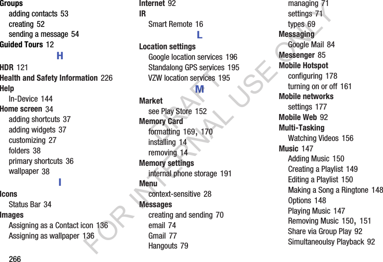 266Groupsadding contacts 53creating 52sending a message 54Guided Tours 12HHDR 121Health and Safety Information 226HelpIn-Device 144Home screen 34adding shortcuts 37adding widgets 37customizing 27folders 38primary shortcuts 36wallpaper 38IIconsStatus Bar 34ImagesAssigning as a Contact icon 136Assigning as wallpaper 136Internet 92IRSmart Remote 16LLocation settingsGoogle location services 196Standalong GPS services 195VZW location services 195MMarketsee Play Store 152Memory Cardformatting 169, 170installing 14removing 14Memory settingsinternal phone storage 191Menucontext-sensitive 28Messagescreating and sending 70email 74Gmail 77Hangouts 79managing 71settings 71types 69MessagingGoogle Mail 84Messenger 85Mobile Hotspotconfiguring 178turning on or off 161Mobile networkssettings 177Mobile Web 92Multi-TaskingWatching Videos 156Music 147Adding Music 150Creating a Playlist 149Editing a Playlist 150Making a Song a Ringtone 148Options 148Playing Music 147Removing Music 150, 151Share via Group Play 92Simultaneoulsy Playback 92DRAFT FOR INTERNAL USE ONLY