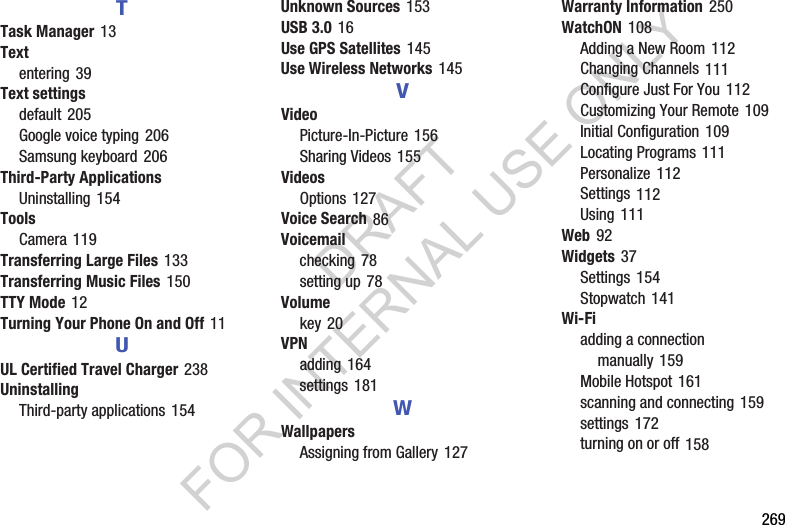 269TTask Manager 13Textentering 39Text settingsdefault 205Google voice typing 206Samsung keyboard 206Third-Party ApplicationsUninstalling 154ToolsCamera 119Transferring Large Files 133Transferring Music Files 150TTY Mode 12Turning Your Phone On and Off 11UUL Certified Travel Charger 238UninstallingThird-party applications 154Unknown Sources 153USB 3.0 16Use GPS Satellites 145Use Wireless Networks 145VVideoPicture-In-Picture 156Sharing Videos 155VideosOptions 127Voice Search 86Voicemailchecking 78setting up 78Volumekey 20VPNadding 164settings 181WWallpapersAssigning from Gallery 127Warranty Information 250WatchON 108Adding a New Room 112Changing Channels 111Configure Just For You 112Customizing Your Remote 109Initial Configuration 109Locating Programs 111Personalize 112Settings 112Using 111Web 92Widgets 37Settings 154Stopwatch 141Wi-Fiadding a connection manually 159Mobile Hotspot 161scanning and connecting 159settings 172turning on or off 158DRAFT FOR INTERNAL USE ONLY