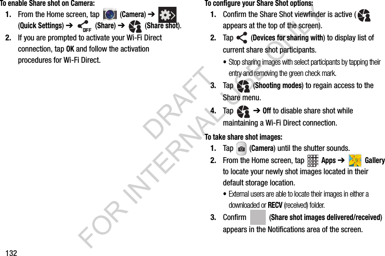 132To enable Share shot on Camera:1. From the Home screen, tap (Camera) ➔ (Quick Settings) ➔ (Share) ➔ (Share shot).2. If you are prompted to activate your Wi-Fi Direct connection, tap OK and follow the activation procedures for Wi-Fi Direct.To configure your Share Shot options:1. Confirm the Share Shot viewfinder is active ( appears at the top of the screen).2. Tap (Devices for sharing with) to display list of current share shot participants.•Stop sharing images with select participants by tapping their entry and removing the green check mark.3. Tap (Shooting modes) to regain access to the Share menu.4. Tap ➔ Off to disable share shot while maintaining a Wi-Fi Direct connection.To take share shot images:1. Tap (Camera) until the shutter sounds. 2. From the Home screen, tap Apps ➔ Gallery to locate your newly shot images located in their default storage location.•External users are able to locate their images in either a downloaded or RECV (received) folder.3. Confirm (Share shot images delivered/received) appears in the Notifications area of the screen.DRAFT FOR INTERNAL USE ONLY