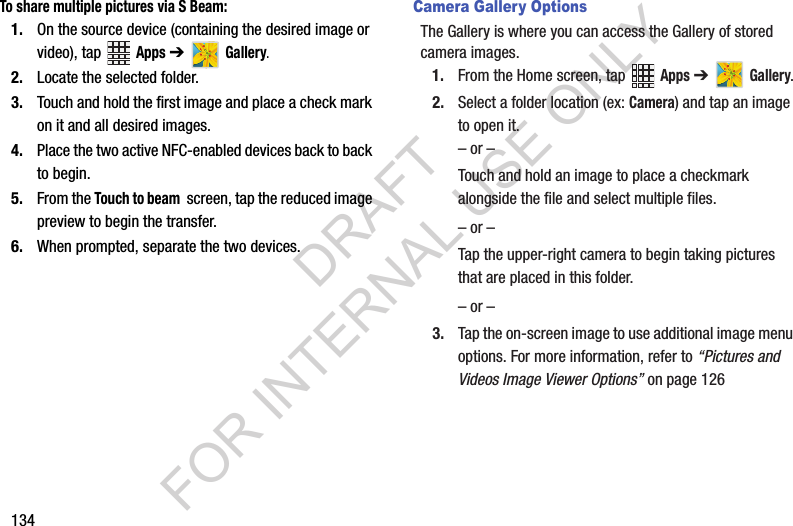 134To share multiple pictures via S Beam:1. On the source device (containing the desired image or video), tap Apps ➔ Gallery.2. Locate the selected folder.3. Touch and hold the first image and place a check mark on it and all desired images.4. Place the two active NFC-enabled devices back to back to begin.5. From the Touch to beam screen, tap the reduced image preview to begin the transfer. 6. When prompted, separate the two devices.Camera Gallery OptionsThe Gallery is where you can access the Gallery of stored camera images.1. From the Home screen, tap Apps ➔ Gallery.2. Select a folder location (ex: Camera) and tap an image to open it.– or –Touch and hold an image to place a checkmark alongside the file and select multiple files.– or –Tap the upper-right camera to begin taking pictures that are placed in this folder.– or –3. Tap the on-screen image to use additional image menu options. For more information, refer to “Pictures and Videos Image Viewer Options” on page 126DRAFT FOR INTERNAL USE ONLY