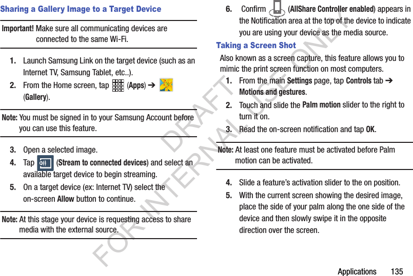 Applications 135Sharing a Gallery Image to a Target DeviceImportant! Make sure all communicating devices are connected to the same Wi-Fi.1. Launch Samsung Link on the target device (such as an Internet TV, Samsung Tablet, etc..).2. From the Home screen, tap (Apps) ➔ (Gallery).Note: You must be signed in to your Samsung Account before you can use this feature.3. Open a selected image.4. Tap (Stream to connected devices) and select an available target device to begin streaming.5. On a target device (ex: Internet TV) select the on-screen Allow button to continue.Note: At this stage your device is requesting access to share media with the external source.6. Confirm (AllShare Controller enabled) appears in the Notification area at the top of the device to indicate you are using your device as the media source.Taking a Screen ShotAlso known as a screen capture, this feature allows you to mimic the print screen function on most computers.1. From the main Settings page, tap Controls tab ➔ Motions and gestures.2. Touch and slide the Palm motion slider to the right to turn it on. 3. Read the on-screen notification and tap OK.Note: At least one feature must be activated before Palm motion can be activated.4. Slide a feature’s activation slider to the on position. 5. With the current screen showing the desired image, place the side of your palm along the one side of the device and then slowly swipe it in the opposite direction over the screen.DRAFT FOR INTERNAL USE ONLY
