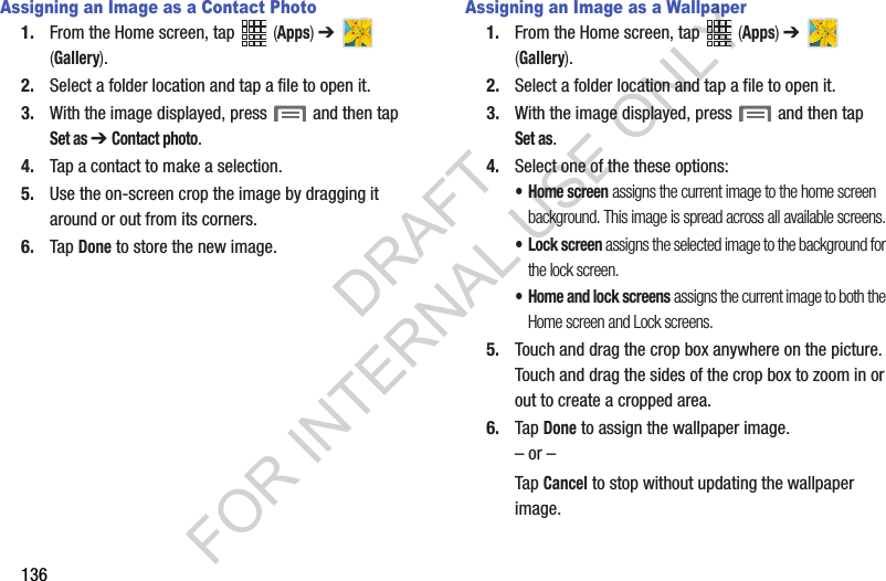 136Assigning an Image as a Contact Photo1. From the Home screen, tap (Apps) ➔ (Gallery).2. Select a folder location and tap a file to open it.3. With the image displayed, press and then tap Set as ➔ Contact photo. 4. Tap a contact to make a selection.5. Use the on-screen crop the image by dragging it around or out from its corners.6. Tap Done to store the new image.Assigning an Image as a Wallpaper1. From the Home screen, tap (Apps) ➔ (Gallery).2. Select a folder location and tap a file to open it.3. With the image displayed, press and then tap Set as.4. Select one of the these options:• Home screen assigns the current image to the home screen background. This image is spread across all available screens.• Lock screen assigns the selected image to the background for the lock screen.• Home and lock screens assigns the current image to both the Home screen and Lock screens.5. Touch and drag the crop box anywhere on the picture. Touch and drag the sides of the crop box to zoom in or out to create a cropped area.6. Tap Done to assign the wallpaper image. – or –Tap Cancel to stop without updating the wallpaper image.DRAFT FOR INTERNAL USE ONLY