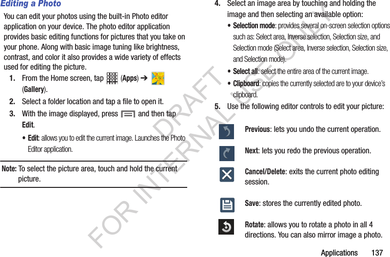 Applications 137Editing a PhotoYou can edit your photos using the built-in Photo editor application on your device. The photo editor application provides basic editing functions for pictures that you take on your phone. Along with basic image tuning like brightness, contrast, and color it also provides a wide variety of effects used for editing the picture.1. From the Home screen, tap (Apps) ➔ (Gallery).2. Select a folder location and tap a file to open it.3. With the image displayed, press and then tap Edit.•Edit: allows you to edit the current image. Launches the Photo Editor application.Note: To select the picture area, touch and hold the current picture.4. Select an image area by touching and holding the image and then selecting an available option:• Selection mode: provides several on-screen selection options such as: Select area, Inverse selection, Selection size, and Selection mode (Select area, Inverse selection, Selection size, and Selection mode).• Select all: select the entire area of the current image.• Clipboard: copies the currently selected are to your device’s clipboard.5. Use the following editor controls to edit your picture:Previous: lets you undo the current operation.Next: lets you redo the previous operation.Cancel/Delete: exits the current photo editing session.Save: stores the currently edited photo.Rotate: allows you to rotate a photo in all 4 directions. You can also mirror image a photo.DRAFT FOR INTERNAL USE ONLY