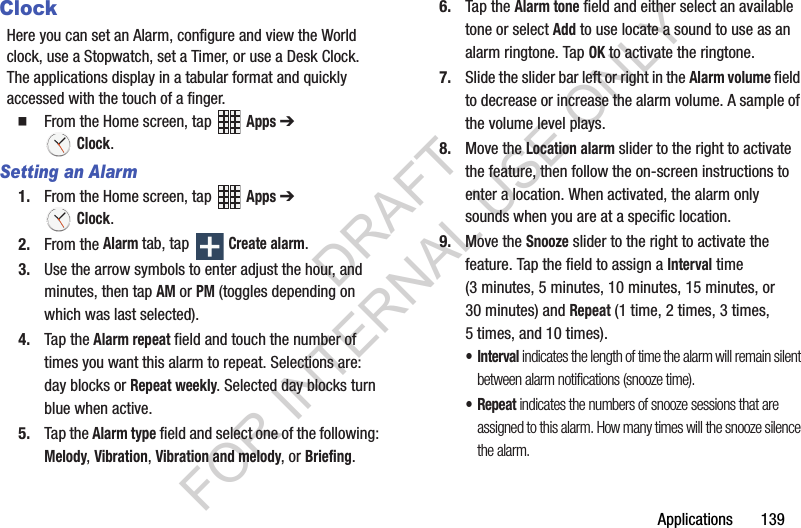 Applications 139ClockHere you can set an Alarm, configure and view the World clock, use a Stopwatch, set a Timer, or use a Desk Clock. The applications display in a tabular format and quickly accessed with the touch of a finger. From the Home screen, tap Apps ➔ Clock.Setting an Alarm1. From the Home screen, tap Apps ➔ Clock.2. From the Alarm tab, tap Create alarm.3. Use the arrow symbols to enter adjust the hour, and minutes, then tap AM or PM (toggles depending on which was last selected).4. Tap the Alarm repeat field and touch the number of times you want this alarm to repeat. Selections are: day blocks or Repeat weekly. Selected day blocks turn blue when active.5. Tap the Alarm type field and select one of the following: Melody, Vibration, Vibration and melody, or Briefing.6. Tap the Alarm tone field and either select an available tone or select Add to use locate a sound to use as an alarm ringtone. Tap OK to activate the ringtone.7. Slide the slider bar left or right in the Alarm volume field to decrease or increase the alarm volume. A sample of the volume level plays.8. Move the Location alarm slider to the right to activate the feature, then follow the on-screen instructions to enter a location. When activated, the alarm only sounds when you are at a specific location. 9. Move the Snooze slider to the right to activate the feature. Tap the field to assign a Interval time (3 minutes, 5 minutes, 10 minutes, 15 minutes, or 30 minutes) and Repeat (1 time, 2 times, 3 times, 5 times, and 10 times).•Interval indicates the length of time the alarm will remain silent between alarm notifications (snooze time).•Repeat indicates the numbers of snooze sessions that are assigned to this alarm. How many times will the snooze silence the alarm.DRAFT FOR INTERNAL USE ONLY