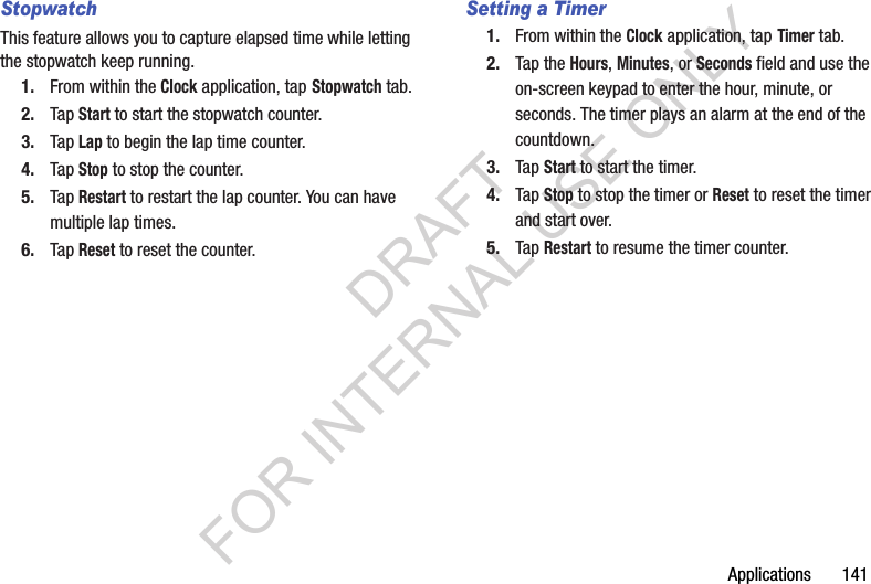 Applications 141StopwatchThis feature allows you to capture elapsed time while letting the stopwatch keep running.1. From within the Clock application, tap Stopwatch tab.2. Tap Start to start the stopwatch counter.3. Tap Lap to begin the lap time counter. 4. Tap Stop to stop the counter. 5. Tap Restart to restart the lap counter. You can have multiple lap times.6. Tap Reset to reset the counter.Setting a Timer1. From within the Clock application, tap Timer tab.2. Tap the Hours, Minutes, or Seconds field and use the on-screen keypad to enter the hour, minute, or seconds. The timer plays an alarm at the end of the countdown.3. Tap Start to start the timer.4. Tap Stop to stop the timer or Reset to reset the timer and start over.5. Tap Restart to resume the timer counter.DRAFT FOR INTERNAL USE ONLY
