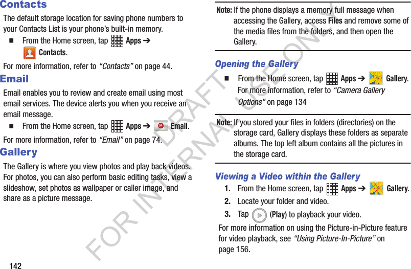 142ContactsThe default storage location for saving phone numbers to your Contacts List is your phone’s built-in memory.From the Home screen, tap Apps ➔ Contacts.For more information, refer to “Contacts” on page 44. EmailEmail enables you to review and create email using most email services. The device alerts you when you receive an email message. From the Home screen, tap Apps ➔ Email.For more information, refer to “Email” on page 74. GalleryThe Gallery is where you view photos and play back videos. For photos, you can also perform basic editing tasks, view a slideshow, set photos as wallpaper or caller image, and share as a picture message.Note: If the phone displays a memory full message when accessing the Gallery, access Files and remove some of the media files from the folders, and then open the Gallery.Opening the Gallery From the Home screen, tap Apps ➔ Gallery. For more information, refer to “Camera Gallery Options” on page 134Note: If you stored your files in folders (directories) on the storage card, Gallery displays these folders as separate albums. The top left album contains all the pictures in the storage card.Viewing a Video within the Gallery1. From the Home screen, tap Apps ➔ Gallery.2. Locate your folder and video.3. Tap (Play) to playback your video.For more information on using the Picture-in-Picture feature for video playback, see “Using Picture-In-Picture” on page 156.DRAFT FOR INTERNAL USE ONLY