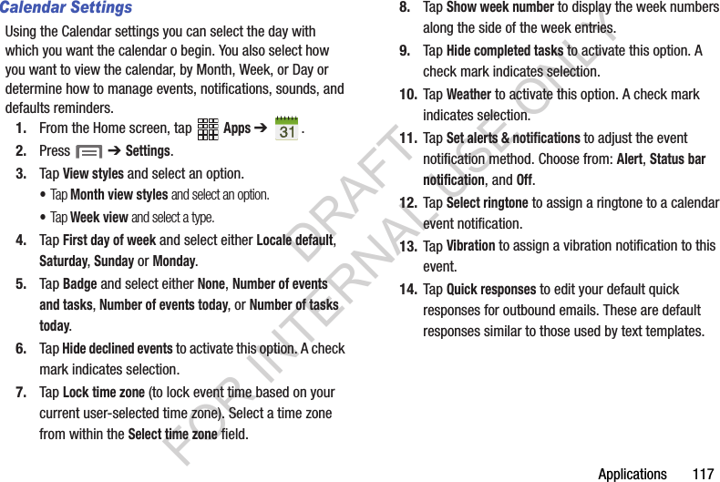 Applications 117Calendar SettingsUsing the Calendar settings you can select the day with which you want the calendar o begin. You also select how you want to view the calendar, by Month, Week, or Day or determine how to manage events, notifications, sounds, and defaults reminders.1. From the Home screen, tap Apps ➔ .2. Press ➔ Settings.3. Tap View styles and select an option.•Tap Month view styles and select an option.•Tap Week view and select a type.4. Tap First day of week and select either Locale default, Saturday, Sunday or Monday.5. Tap Badge and select either None, Number of events and tasks, Number of events today, or Number of tasks today.6. Tap Hide declined events to activate this option. A check mark indicates selection.7. Tap Lock time zone (to lock event time based on your current user-selected time zone). Select a time zone from within the Select time zone field.8. Tap Show week number to display the week numbers along the side of the week entries.9. Tap Hide completed tasks to activate this option. A check mark indicates selection.10. Tap Weather to activate this option. A check mark indicates selection.11. Tap Set alerts & notifications to adjust the event notification method. Choose from: Alert, Status bar notification, and Off.12. Tap Select ringtone to assign a ringtone to a calendar event notification.13. Tap Vibration to assign a vibration notification to this event.14. Tap Quick responses to edit your default quick responses for outbound emails. These are default responses similar to those used by text templates.DRAFT FOR INTERNAL USE ONLY