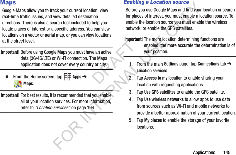 Applications 145MapsGoogle Maps allow you to track your current location, view real-time traffic issues, and view detailed destination directions. There is also a search tool included to help you locate places of interest or a specific address. You can view locations on a vector or aerial map, or you can view locations at the street level.Important!Before using Google Maps you must have an active data (3G/4G/LTE) or Wi-Fi connection. The Maps application does not cover every country or city.From the Home screen, tap Apps ➔ Maps.Important!For best results, it is recommended that you enable all of your location services. For more information, refer to “Location services” on page 194. Enabling a Location sourceBefore you use Google Maps and find your location or search for places of interest, you must enable a location source. To enable the location source you must enable the wireless network, or enable the GPS satellites.Important!The more location determining functions are enabled, the more accurate the determination is of your position.1. From the main Settings page, tap Connections tab ➔ Location services.2. Tap Access to my location to enable sharing your location with requesting applications.3. Tap Use GPS satellites to enable the GPS satellite.4. Tap Use wireless networks to allow apps to use data from sources such as Wi-Fi and mobile networks to provide a better approximation of your current location.5. Tap My places to enable the storage of your favorite locations.DRAFT FOR INTERNAL USE ONLY