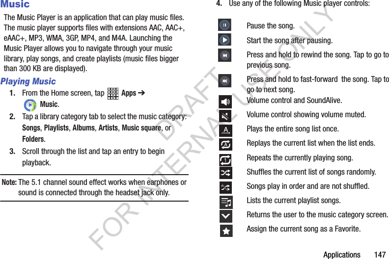 Applications 147MusicThe Music Player is an application that can play music files. The music player supports files with extensions AAC, AAC+, eAAC+, MP3, WMA, 3GP, MP4, and M4A. Launching the Music Player allows you to navigate through your music library, play songs, and create playlists (music files bigger than 300 KB are displayed).Playing Music1. From the Home screen, tap Apps ➔ Music. 2. Tap a library category tab to select the music category: Songs, Playlists, Albums, Artists, Music square, or Folders.3. Scroll through the list and tap an entry to begin playback.Note:The 5.1 channel sound effect works when earphones or sound is connected through the headset jack only.4. Use any of the following Music player controls: Pause the song.Start the song after pausing.Press and hold to rewind the song. Tap to go to previous song.Press and hold to fast-forward the song. Tap to go to next song.Volume control and SoundAlive.Volume control showing volume muted.Plays the entire song list once.Replays the current list when the list ends.Repeats the currently playing song.Shuffles the current list of songs randomly.Songs play in order and are not shuffled.Lists the current playlist songs.Returns the user to the music category screen.Assign the current song as a Favorite.DRAFT FOR INTERNAL USE ONLY
