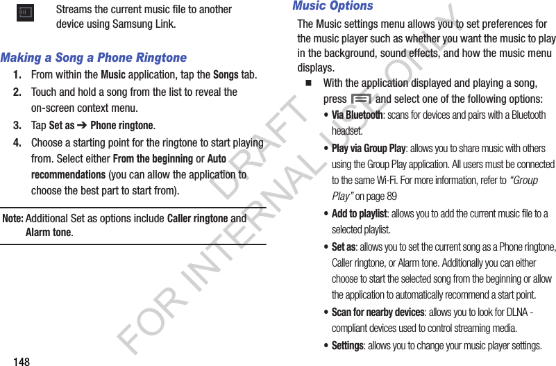 148Making a Song a Phone Ringtone1. From within the Music application, tap the Songs tab.2. Touch and hold a song from the list to reveal the on-screen context menu.3. Tap Set as ➔ Phone ringtone.4. Choose a starting point for the ringtone to start playing from. Select either From the beginning or Auto recommendations (you can allow the application to choose the best part to start from).Note:Additional Set as options include Caller ringtone and Alarm tone.Music OptionsThe Music settings menu allows you to set preferences for the music player such as whether you want the music to play in the background, sound effects, and how the music menu displays.With the application displayed and playing a song, press and select one of the following options:• Via Bluetooth: scans for devices and pairs with a Bluetooth headset.• Play via Group Play: allows you to share music with others using the Group Play application. All users must be connected to the same Wi-Fi. For more information, refer to “Group Play” on page 89• Add to playlist: allows you to add the current music file to a selected playlist.•Set as: allows you to set the current song as a Phone ringtone, Caller ringtone, or Alarm tone. Additionally you can either choose to start the selected song from the beginning or allow the application to automatically recommend a start point.• Scan for nearby devices: allows you to look for DLNA -compliant devices used to control streaming media. • Settings: allows you to change your music player settings. Streams the current music file to another device using Samsung Link.DRAFT FOR INTERNAL USE ONLY