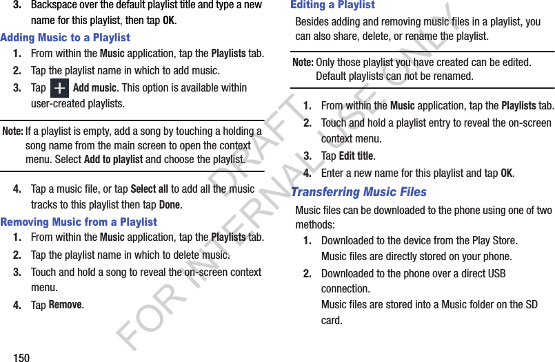 1503. Backspace over the default playlist title and type a new name for this playlist, then tap OK.Adding Music to a Playlist1. From within the Music application, tap the Playlists tab.2. Tap the playlist name in which to add music.3. Tap Add music. This option is available within user-created playlists.Note:If a playlist is empty, add a song by touching a holding a song name from the main screen to open the context menu. Select Add to playlist and choose the playlist.4. Tap a music file, or tap Select all to add all the music tracks to this playlist then tap Done.Removing Music from a Playlist1. From within the Music application, tap the Playlists tab.2. Tap the playlist name in which to delete music.3. Touch and hold a song to reveal the on-screen context menu.4. Tap Remove. Editing a PlaylistBesides adding and removing music files in a playlist, you can also share, delete, or rename the playlist.Note:Only those playlist you have created can be edited. Default playlists can not be renamed.1. From within the Music application, tap the Playlists tab.2. Touch and hold a playlist entry to reveal the on-screen context menu.3. Tap Edit title.4. Enter a new name for this playlist and tap OK.Transferring Music FilesMusic files can be downloaded to the phone using one of two methods:1. Downloaded to the device from the Play Store.Music files are directly stored on your phone.2. Downloaded to the phone over a direct USB connection.Music files are stored into a Music folder on the SD card.DRAFT FOR INTERNAL USE ONLY