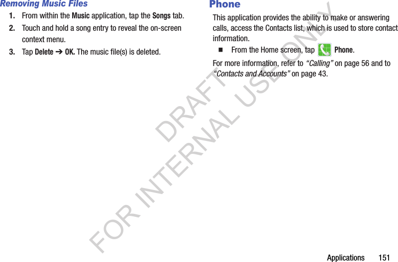 Applications 151Removing Music Files1. From within the Music application, tap the Songs tab.2. Touch and hold a song entry to reveal the on-screen context menu.3. Tap Delete ➔ OK. The music file(s) is deleted.PhoneThis application provides the ability to make or answering calls, access the Contacts list, which is used to store contact information.From the Home screen, tap Phone.For more information, refer to “Calling” on page 56 and to “Contacts and Accounts” on page 43. DRAFT FOR INTERNAL USE ONLY