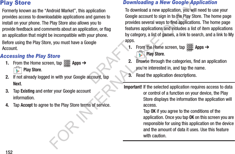 152Play StoreFormerly known as the “Android Market”, this application provides access to downloadable applications and games to install on your phone. The Play Store also allows you to provide feedback and comments about an application, or flag an application that might be incompatible with your phone. Before using the Play Store, you must have a Google Account.Accessing the Play Store1. From the Home screen, tap Apps ➔ Play Store.2. If not already logged in with your Google account, tap Next.3. Tap Existing and enter your Google account information.4. Tap Accept to agree to the Play Store terms of service.Downloading a New Google ApplicationTo download a new application, you will need to use your Google account to sign in to the Play Store. The home page provides several ways to find applications. The home page features applications and includes a list of item applications by category, a list of games, a link to search, and a link to My apps.1. From the Home screen, tap Apps ➔ Play Store.2. Browse through the categories, find an application you're interested in, and tap the name.3. Read the application descriptions.Important!If the selected application requires access to data or control of a function on your device, the Play Store displays the information the application will access.Tap OK if you agree to the conditions of the application. Once you tap OK on this screen you are responsible for using this application on the device and the amount of data it uses. Use this feature with caution.DRAFT FOR INTERNAL USE ONLY