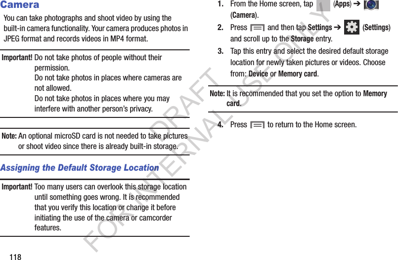118CameraYou can take photographs and shoot video by using the built-in camera functionality. Your camera produces photos in JPEG format and records videos in MP4 format.Important! Do not take photos of people without their permission.Do not take photos in places where cameras are not allowed.Do not take photos in places where you may interfere with another person’s privacy.Note: An optional microSD card is not needed to take pictures or shoot video since there is already built-in storage.Assigning the Default Storage LocationImportant! Too many users can overlook this storage location until something goes wrong. It is recommended that you verify this location or change it before initiating the use of the camera or camcorder features.1. From the Home screen, tap (Apps) ➔ (Camera).2. Press and then tap Settings ➔ (Settings) and scroll up to the Storage entry.3. Tap this entry and select the desired default storage location for newly taken pictures or videos. Choose from: Device or Memory card.Note: It is recommended that you set the option to Memory card.4. Press to return to the Home screen.DRAFT FOR INTERNAL USE ONLY